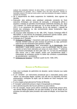 qualquer das prestações implicará, de pleno direito, o vencimento das subseqüentes e o
   prosseguimento do processo, com o imediato início dos atos executivos, imposta ao
   executado multa de 10% (dez por cento) sobre o valor das prestações não pagas e vedada a
   oposição de embargos.
⇒ Se o requerimento de efeito suspensivo for indeferido, devo agravar da
  decisão;
⇒ Execução: atos práticos para satisfazer pretensão constante do título
  executivo; Embargos: por excesso de execução, o embargante afirma o
  excesso e declara as parcelas incontroversas (realmente devidas); Ex: devo
  “10” e cobram “15”; tenho que dizer que “10” eu devo de fato (Art. 739-A, §5º,
  CPC;); é um mecanismo de celeridade; Se eu não declarar = rejeição de
  liminar dos embargos, ou não conhecimento desse fundamento, logo,
  rejeitados liminarmente;
⇒ Os recursos estão dispostos no Art. 496, CPC; Todavia, Embargos NÃO É
  RECURSO; é uma técnica de prestação jurisdicional visando acabar, parar,
  aniquilar a execução, ou seja, é um “remédio processual”;
⇒ Embargos de 2ª Geração:
   Embargos à Penhora = mecanismo pelo qual me insurjo contra restrição
      imposta; também pode ser pelo excesso de penhora, ou seja, penhoram
      mais do que era necessário para garantir o débito;
   Embargos à Arrematação (bem arrematado) ou à Adjudicação (bem
      adjudicado) = pode ocorrer quando o bem foi penhorado, mas há vícios;
      quando os bens foram alienados por preço vil, muito inferior; *** edital diz
      que haverá arrematação do bem pelo valor “X”; na hora da arrematação
      esta ocorre, com o valor exigido, porém com parcelamento deste =
      interposição de embargos porque no edital não constava a possibilidade
      de parcelamento = procedente;
   Embargos de Terceiros = Verificar a partir do Art. 1046, CPC;




                       EXCEÇÃO DE PRÉ-EXECUTIVIDADE:

⇒ Esta visa à proteção do patrimônio do devedor, sendo inclusive sua razão
  fundamental;
⇒ É um “remédio”, um instrumento processual que o executado possui para
  “atacar” as execuções ilegais; injustas; que não tem os requisitos mínimos;
  pressupostos; condições da ação; que se baseia em título inexigível; com
  vício; inválido;
⇒ É uma criação jurisprudencial de Pontes de Miranda;
⇒ É “exceção” justamente porque a regra é impugnação ou embargos;
⇒ Só é cabível enquanto não houver penhora ou para evitá-la;
⇒ Por ser exceção, requer prova prévia constituída; exatamente porque sê-la,
  não admite dilação probatória, eis que este remédio “é; se dá” dentro de um
  processo de execução (este processo não aceita tal dilação, só se fosse fora
  dele);
 