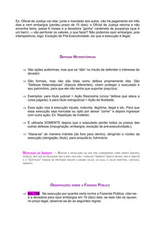 Ex: Oficial de Justiça vai citar, junta o mandado aos autos, não há pagamento em três
dias e nem embargos (perdeu prazo de 15 dias); o Oficial de Justiça retorna e não
encontra bens, passa 6 meses e a devedora “ganha” cardeneta de poupança (que é
um bem) → vão penhorar os valores, o que fazer? Não podemos opor embargos, pois
intempestivos, logo: Exceção de Pré-Executividade, eis que a execução é ilegal;




                                     DEFESAS HETEROTÓPICAS


    ⇒ São ações autônimas, mas que se “dão” no intuito de defender o interesse do
      devedor.

    ⇒ São formais, mas não são tidas como defesa propriamente dita. São
      “Defesas Heterotópicas” (tópicos diferentes), visam proteger o executado e
      seu patrimônio, para que ele não tenha que suportar prejuízos;

    ⇒ Exemplos: para título judicial = Ação Rescisória (única “defesa que ataca a
      coisa julgada); e para título extrajudicial = Ação de Nulidade;

    ⇒ Essa ação visa à execução injusta, indevida, ilegítima, ilegal e etc. Para que
      essa execução seja trancada ou opto por deixar “correr” e depois ingressar
      com outra ação; Ex: Repetição de Indébito;

    ⇒ É utilizada SOMENTE depois que o executado perder todos os prazos das
      outras defesas (impugnação; embargos; exceção de pré-executividade;);

    ⇒ “Ataca-se” de maneira indireta (de fora para dentro), atingindo o núcleo da
      execução (obrigação; título), para aniquilá-lo, fulminá-lo.



    REPETIÇÃO     DE    INDÉBITO → BUSCAR   A DEVOLUÇÃO DO QUE ERA CONSIDERADO COMO DÉBITO      (DEVIDO;
    DÍVIDA;), MAS QUE NA REALIDADE NÃO O ERA; POR ISSO, TORNA-SE “INDÉBITO” (NÃO É DEVIDO; NÃO É DÉBITO)
    E É   “REPETIÇÃO”   PORQUE SE PRETENDE REAVER O MESMO VALOR, OU SEJA, O VALOR REPETIDO, CONTUDO,
    INDÉBITO;




                              OBSERVAÇÕES SOBRE A FAZENDA PÚBLICA

    ⇒ Art. 730. Na execução por quantia certa contra a Fazenda Pública, citar-se-
      á a devedora para opor embargos em 10 (dez) dias; se esta não os opuser,
      no prazo legal, observar-se-ão as seguintes regras:
 