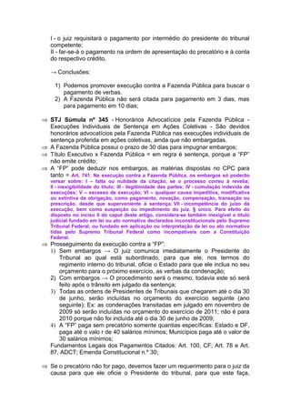 I - o juiz requisitará o pagamento por intermédio do presidente do tribunal
   competente;
   II - far-se-á o pagamento na ordem de apresentação do precatório e à conta
   do respectivo crédito.

   → Conclusões:

     1) Podemos promover execução contra a Fazenda Pública para buscar o
        pagamento de verbas.
     2) A Fazenda Pública não será citada para pagamento em 3 dias, mas
        para pagamento em 10 dias;

⇒ STJ Súmula nº 345 - Honorários Advocatícios pela Fazenda Pública -
  Execuções Individuais de Sentença em Ações Coletivas - São devidos
  honorários advocatícios pela Fazenda Pública nas execuções individuais de
  sentença proferida em ações coletivas, ainda que não embargadas.
⇒ A Fazenda Pública possui o prazo de 30 dias para impugnar embargos;
⇒ Título Executivo x Fazenda Pública = em regra é sentença, porque a “FP”
  não emite crédito;
⇒ A “FP” pode deduzir nos embargos, as matérias dispostas no CPC para
  tanto = Art. 741. Na execução contra a Fazenda Pública, os embargos só poderão
   versar sobre: I – falta ou nulidade da citação, se o processo correu à revelia;
   II - inexigibilidade do título; III - ilegitimidade das partes; IV - cumulação indevida de
   execuções; V – excesso de execução; VI – qualquer causa impeditiva, modificativa
   ou extintiva da obrigação, como pagamento, novação, compensação, transação ou
   prescrição, desde que superveniente à sentença; Vll - incompetência do juízo da
   execução, bem como suspeição ou impedimento do juiz. § único. Para efeito do
   disposto no inciso II do caput deste artigo, considera-se também inexigível o título
   judicial fundado em lei ou ato normativo declarados inconstitucionais pelo Supremo
   Tribunal Federal, ou fundado em aplicação ou interpretação da lei ou ato normativo
   tidas pelo Supremo Tribunal Federal como incompatíveis com a Constituição
   Federal.
⇒ Prosseguimento da execução contra a “FP”:
  1) Sem embargos → O juiz comunica imediatamente o Presidente do
     Tribunal ao qual está subordinado, para que ele, nos termos do
     regimento interno do tribunal, oficie o Estado para que ele inclua no seu
     orçamento para o próximo exercício, as verbas da condenação;
  2) Com embargos → O procedimento será o mesmo, todavia este só será
     feito após o trânsito em julgado da sentença;
  3) Todas as ordens de Presidentes de Tribunais que chegarem até o dia 30
     de junho, serão incluídas no orçamento do exercício seguinte (ano
     seguinte); Ex: as condenações transitadas em julgado em novembro de
     2009 só serão incluídas no orçamento do exercício de 2011; não é para
     2010 porque não foi incluída até o dia 30 de junho de 2009;
  4) A “FP” paga sem precatório somente quantias específicas: Estado e DF,
     paga até o valo r de 40 salários mínimos; Municípios paga até o valor de
     30 salários mínimos;
  Fundamentos Legais dos Pagamentos Citados: Art. 100, CF; Art. 78 e Art.
  87, ADCT; Emenda Constitucional n.º 30;

⇒ Se o precatório não for pago, devemos fazer um requerimento para o juiz da
  causa para que ele oficie o Presidente do tribunal, para que este faça,
 