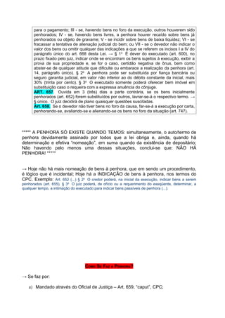 para o pagamento; III - se, havendo bens no foro da execução, outros houverem sido
      penhorados; IV - se, havendo bens livres, a penhora houver recaído sobre bens já
      penhorados ou objeto de gravame; V - se incidir sobre bens de baixa liquidez; VI - se
      fracassar a tentativa de alienação judicial do bem; ou VII - se o devedor não indicar o
      valor dos bens ou omitir qualquer das indicações a que se referem os incisos I a IV do
      parágrafo único do art. 668 desta Lei. → § 1o É dever do executado (art. 600), no
      prazo fixado pelo juiz, indicar onde se encontram os bens sujeitos à execução, exibir a
      prova de sua propriedade e, se for o caso, certidão negativa de ônus, bem como
      abster-se de qualquer atitude que dificulte ou embarace a realização da penhora (art.
      14, parágrafo único). § 2o A penhora pode ser substituída por fiança bancária ou
      seguro garantia judicial, em valor não inferior ao do débito constante da inicial, mais
      30% (trinta por cento). § 3o O executado somente poderá oferecer bem imóvel em
      substituição caso o requeira com a expressa anuência do cônjuge.
      ART. 657. Ouvida em 3 (três) dias a parte contrária, se os bens inicialmente
      penhorados (art. 652) forem substituídos por outros, lavrar-se-á o respectivo termo. →
      § único. O juiz decidirá de plano quaisquer questões suscitadas.
      Art. 658. Se o devedor não tiver bens no foro da causa, far-se-á a execução por carta,
      penhorando-se, avaliando-se e alienando-se os bens no foro da situação (art. 747).




***** A PENHORA SÓ EXISTE QUANDO TEMOS: simultaneamente, o auto/termo de
penhora devidamente assinado por todos que a lei obriga e, ainda, quando há
determinação e efetiva “nomeação”, em suma quando da existência de depositário;
Não havendo pelo menos uma dessas situações, conclui-se que: NÂO HÁ
PENHORA! *****


→ Hoje não há mais nomeação de bens à penhora, que em sendo um procedimento,
é lógico que é incidental; Hoje há a INDICAÇÃO de bens à penhora, nos termos do
CPC. Exemplo: Art. 652 (...) § 2o O credor poderá, na inicial da execução, indicar bens a serem
penhorados (art. 655). § 3o O juiz poderá, de ofício ou a requerimento do exeqüente, determinar, a
qualquer tempo, a intimação do executado para indicar bens passíveis de penhora (...).




                                   COMO SE FAZ A PENHORA?

→ Se faz por:

   a) Mandado através do Oficial de Justiça – Art. 659, “caput”, CPC;
 