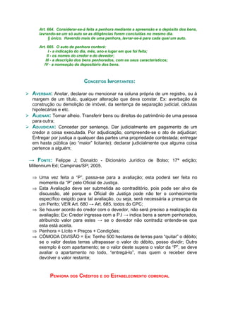 Art. 664. Considerar-se-á feita a penhora mediante a apreensão e o depósito dos bens,
      lavrando-se um só auto se as diligências forem concluídas no mesmo dia.
           § único. Havendo mais de uma penhora, lavrar-se-á para cada qual um auto.

      Art. 665. O auto de penhora conterá:
            I - a indicação do dia, mês, ano e lugar em que foi feita;
           II - os nomes do credor e do devedor;
          III - a descrição dos bens penhorados, com os seus característicos;
         IV - a nomeação do depositário dos bens.



                              CONCEITOS IMPORTANTES:

 AVERBAR: Anotar, declarar ou mencionar na coluna própria de um registro, ou à
  margem de um título, qualquer alteração que deva constar. Ex: averbação de
  construção ou demolição de imóvel, da sentença de separação judicial, cédulas
  hipotecárias e etc.
 ALIENAR: Tornar alheio. Transferir bens ou direitos do patrimônio de uma pessoa
  para outra;
 ADJUDICAR: Conceder por sentença. Dar judicialmente em pagamento de um
  credor a coisa executada. Por adjudicação, compreende-se o ato de adjudicar;
  Entregar por justiça a qualquer das partes uma propriedade contestada; entregar
  em hasta pública (ao “maior” licitante); declarar judicialmente que alguma coisa
  pertence a alguém;

 → FONTE: Felippe J; Donaldo - Dicionário Jurídico de Bolso; 17ª edição;
 Millennium Ed; Campinas/SP; 2005.

   ⇒ Uma vez feita a “P”, passa-se para a avaliação; esta poderá ser feita no
     momento da “P” pelo Oficial de Justiça.
   ⇒ Esta Avaliação deve ser submetida ao contraditório, pois pode ser alvo de
     discussão, até porque o Oficial de Justiça pode não ter o conhecimento
     específico exigido para tal avaliação, ou seja, será necessária a presença de
     um Perito; VER Art. 680 → Art. 685, todos do CPC;
   ⇒ Se houver acordo do credor com o devedor, não será preciso a realização da
     avaliação; Ex: Credor ingressa com a P.I → indica bens a serem penhorados,
     atribuindo valor para estes → se o devedor não contradiz entende-se que
     esta está aceita.
   ⇒ Penhora = Lícito + Preços + Condições;
   ⇒ CÔMODA DIVISÃO = Ex: Tenho 500 hectares de terras para “quitar” o débito;
     se o valor destas terras ultrapassar o valor do débito, posso dividir; Outro
     exemplo é com apartamento; se o valor deste supera o valor da “P”, se deve
     avaliar o apartamento no todo, “entregá-lo”, mas quem o receber deve
     devolver o valor restante;


            PENHORA DOS CRÉDITOS E DO ESTABELECIMENTO COMERCIAL
 