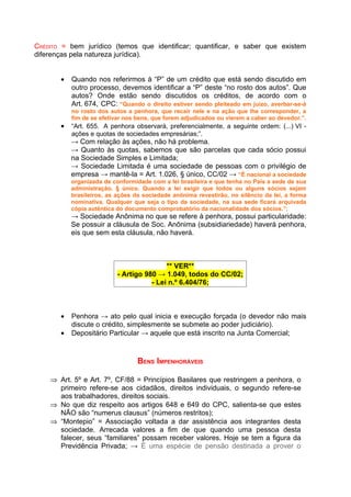 CRÉDITO = bem jurídico (temos que identificar; quantificar, e saber que existem
diferenças pela natureza jurídica).


       •   Quando nos referirmos à “P” de um crédito que está sendo discutido em
           outro processo, devemos identificar a “P” deste “no rosto dos autos”. Que
           autos? Onde estão sendo discutidos os créditos, de acordo com o
           Art. 674, CPC: “Quando o direito estiver sendo pleiteado em juízo, averbar-se-á
           no rosto dos autos a penhora, que recair nele e na ação que Ihe corresponder, a
           fim de se efetivar nos bens, que forem adjudicados ou vierem a caber ao devedor.”.
       •   “Art. 655. A penhora observará, preferencialmente, a seguinte ordem: (...) VI -
           ações e quotas de sociedades empresárias;”.
           → Com relação às ações, não há problema.
           → Quanto às quotas, sabemos que são parcelas que cada sócio possui
           na Sociedade Simples e Limitada;
           → Sociedade Limitada é uma sociedade de pessoas com o privilégio de
           empresa → mantê-la = Art. 1.026, § único, CC/02 → “É nacional a sociedade
           organizada de conformidade com a lei brasileira e que tenha no País a sede de sua
           administração. § único. Quando a lei exigir que todos ou alguns sócios sejam
           brasileiros, as ações da sociedade anônima revestirão, no silêncio da lei, a forma
           nominativa. Qualquer que seja o tipo da sociedade, na sua sede ficará arquivada
           cópia autêntica do documento comprobatório da nacionalidade dos sócios.”;
           → Sociedade Anônima no que se refere à penhora, possui particularidade:
           Se possuir a cláusula de Soc. Anônima (subsidiariedade) haverá penhora,
           eis que sem esta cláusula, não haverá.



                                           ** VER**
                           - Artigo 980 → 1.049, todos do CC/02;
                                      - Lei n.º 6.404/76;



       •   Penhora → ato pelo qual inicia e execução forçada (o devedor não mais
           discute o crédito, simplesmente se submete ao poder judiciário).
       •   Depositário Particular → aquele que está inscrito na Junta Comercial;



                                  BENS IMPENHORÁVEIS

    ⇒ Art. 5º e Art. 7º, CF/88 = Princípios Basilares que restringem a penhora, o
      primeiro refere-se aos cidadãos, direitos individuais, o segundo refere-se
      aos trabalhadores, direitos sociais.
    ⇒ No que diz respeito aos artigos 648 e 649 do CPC, salienta-se que estes
      NÃO são “numerus clausus” (números restritos);
    ⇒ “Montepio” = Associação voltada a dar assistência aos integrantes desta
      sociedade. Arrecada valores a fim de que quando uma pessoa desta
      falecer, seus “familiares” possam receber valores. Hoje se tem a figura da
      Previdência Privada; → É uma espécie de pensão destinada a prover o
 