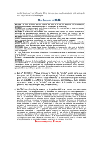 sustento de um beneficiário. Uma pensão por morte recebida pela viúva de
   um segurado é um montepio.

                                   BENS ALIENÁVEIS DO CC/02:

Art. 100. Os bens públicos de uso comum do povo e os de uso especial são inalienáveis,
enquanto conservarem a sua qualificação, na forma que a lei determinar.
Art. 803. Pode uma pessoa, pelo contrato de constituição de renda, obrigar-se para com outra a
uma prestação periódica, a título gratuito.
Art. 1.145. Se ao alienante não restarem bens suficientes para solver o seu passivo, a eficácia da
alienação do estabelecimento depende do pagamento de todos os credores, ou do
consentimento destes, de modo expresso ou tácito, em trinta dias a partir de sua notificação.
Art. 1.164. O nome empresarial não pode ser objeto de alienação.
§ único. O adquirente de estabelecimento, por ato entre vivos, pode, se o contrato o permitir,
usar o nome do alienante, precedido do seu próprio, com a qualificação de sucessor.
Art. 1.717. O prédio e os valores mobiliários, constituídos como bem da família, não podem ter
destino diverso do previsto no art. 1.712 ou serem alienados sem o consentimento dos
interessados e seus representantes legais, ouvido o Ministério Público.
Art. 1.848. Salvo se houver justa causa, declarada no testamento, não pode o testador
estabelecer cláusula de inalienabilidade, impenhorabilidade, e de incomunicabilidade, sobre os
bens da legítima.
§ 1º Não é permitido ao testador estabelecer a conversão dos bens da legítima em outros de
espécie diversa.
§ 2º Mediante autorização judicial e havendo justa causa, podem ser alienados os bens
gravados, convertendo-se o produto em outros bens, que ficarão sub-rogados nos ônus dos
primeiros.
Art. 1.911. A cláusula de inalienabilidade, imposta aos bens por ato de liberalidade, implica
impenhorabilidade e incomunicabilidade. § único. No caso de desapropriação de bens
clausulados, ou de sua alienação, por conveniência econômica do donatário ou do herdeiro,
mediante autorização judicial, o produto da venda converter-se-á em outros bens, sobre os
quais incidirão as restrições apostas aos primeiros.


⇒ Lei n.º 8.009/00 = Visava proteger o “Bem de Família” (único bem que esta
  tem para residir) do devedor (a lei o protege); único local que o devedor tem
  para residir. Admite diversos “tipos de família”: a monoparental que é formada
  por um cidadão e seu filho; a homoafetiva que é composta por duas pessoas
  do mesmo sexo; a de “solteiro” que por óbvio é formada por uma única
  pessoa, não deixando por isso, de ser família;

⇒ O CPC também dispõe acerca da impenhorabilidade:                            Art. 649. São absolutamente
   impenhoráveis: I - os bens inalienáveis e os declarados, por ato voluntário, não sujeitos à execução; II -
   os móveis, pertences e utilidades domésticas que guarnecem a residência do executado, salvo os de
   elevado valor ou que ultrapassem as necessidades comuns correspondentes a um médio padrão de
   vida; III - os vestuários, bem como os pertences de uso pessoal do executado, salvo se de elevado
   valor; IV - os vencimentos, subsídios, soldos, salários, remunerações, proventos de aposentadoria,
   pensões, pecúlios e montepios; as quantias recebidas por liberalidade de terceiro e destinadas ao
   sustento do devedor e sua família, os ganhos de trabalhador autônomo e os honorários de profissional
   liberal, observado o disposto no § 3o deste artigo; V - os livros, as máquinas, as ferramentas, os
   utensílios, os instrumentos ou outros bens móveis necessários ou úteis ao exercício de qualquer
   profissão; VI - o seguro de vida; VII - os materiais necessários para obras em andamento, salvo se
   essas forem penhoradas; VIII - a pequena propriedade rural, assim definida em lei, desde que
   trabalhada pela família; IX - os recursos públicos recebidos por instituições privadas para aplicação
   compulsória em educação, saúde ou assistência social; X - até o limite de 40 (quarenta) salários
   mínimos, a quantia depositada em caderneta de poupança. XI - os recursos públicos do fundo partidário
   recebidos, nos termos da lei, por partido político. § 1o A impenhorabilidade não é oponível à cobrança
   do crédito concedido para a aquisição do próprio bem. § 2 o O disposto no inciso IV do caput deste
   artigo não se aplica no caso de penhora para pagamento de prestação alimentícia.
                             TRANSFORMAÇÃO DA PENHORA
 