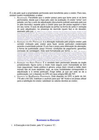É o ato pelo qual a propriedade penhorada será transferida para o credor; Para isso,
existem quatro modalidades, a saber:
     1. ADJUDICAÇÃO: Faculdade que o credor possui para que tome para si os bens
        penhorados, desde que o faça pelo valor da avaliação; O credor “entra” com
        petição; juiz faz o auto de adjudicação (documento judicial) assinado pelo juiz
        (e pelo escrivão); expede para o credor para que ele possa registrar o bem
        em seu nome. O auto de adjudicação se perfaz na forma de carta (= extração
        do auto adjudicado), na presença do escrivão (quem faz) e do devedor,
        assinado pelo juiz. A . 685-A. É        ,  RT                      ,
                                                                     LÍCITO AO EXEQÜENTE   OFERECENDO PREÇO NÃO INFERIOR AO DA AVALIAÇÃO              REQUERER LHE SEJAM
        ADJUDICADOS OS BENS PENHORADOS .    § 1 SE O        VALOR DO CRÉDITO FOR INFERIOR AO DOS BENS, O ADJUDICANTE DEPOSITARÁ DE IMEDIATO A DIFERENÇA, FICANDO
                                               O


        ESTA À DISPOSIÇÃO DO EXECUTADO; SE SUPERIOR, A EXECUÇÃO PROSSEGUIRÁ PELO SALDO REMANESCENTE.              §2       IDÊNTICO
                                                                                                                       O
                                                                                                                                          DIREITO PODE SER EXERCIDO PELO
        CREDOR COM GARANTIA REAL, PELOS CREDORES CONCORRENTES QUE HAJAM PENHORADO O MESMO BEM, PELO CÔNJUGE, PELOS DESCENDENTES OU ASCENDENTES DO
        EXECUTADO.   § 3 HAVENDO      MAIS DE UM PRETENDENTE, PROCEDER-SE-Á ENTRE ELES À LICITAÇÃO; EM IGUALDADE DE OFERTA, TERÁ PREFERÊNCIA O CÔNJUGE,
                         O


        DESCENDENTE OU ASCENDENTE, NESSA ORDEM.       § 4 NO CASO DE PENHORA DE QUOTA, PROCEDIDA POR EXEQÜENTE ALHEIO À SOCIEDADE,                        ESTA SERÁ INTIMADA,
                                                             O


        ASSEGURANDO PREFERÊNCIA AOS SÓCIOS.        § 5 DECIDIDAS EVENTUAIS QUESTÕES, O JUIZ MANDARÁ LAVRAR O AUTO DE ADJUDICAÇÃO.
                                                        O




     2. ALIENAÇÃO POR ATO PARTICULAR: é a alienação realizada pelo próprio credor; pelo
        corretor (indicado pelo credor para fazer venda particular) credenciado
        perante a autoridade judicial. O juiz fixa o prazo para efetivação da alienação;
        a forma de publicidade; preço mínimo; condições de pagamento; garantias;
        comissão de corretagem. Esta será formalizada por termo. A . 685-C. N                                                              RT                  ÃO REALIZADA A

        ADJUDICAÇÃO DOS BENS PENHORADOS, O EXEQÜENTE PODERÁ REQUERER SEJAM ELES ALIENADOS POR SUA PRÓPRIA INICIATIVA OU POR INTERMÉDIO DE CORRETOR
        CREDENCIADO PERANTE A AUTORIDADE JUDICIÁRIA.        §1 O     JUIZ FIXARÁ O PRAZO EM QUE A ALIENAÇÃO DEVE SER EFETIVADA, A FORMA DE PUBLICIDADE, O PREÇO
                                                                 O



        MÍNIMO   (ART. 680),   AS CONDIÇÕES DE PAGAMENTO E AS GARANTIAS , BEM COMO, SE FOR O CASO, A COMISSÃO DE CORRETAGEM.                    § 2   O
                                                                                                                                                           A   ALIENAÇÃO SERÁ
        FORMALIZADA POR TERMO NOS AUTOS, ASSINADO PELO JUIZ, PELO EXEQÜENTE, PELO ADQUIRENTE E, SE FOR PRESENTE, PELO EXECUTADO, EXPEDINDO-SE CARTA DE
        ALIENAÇÃO DO IMÓVEL PARA O DEVIDO REGISTRO IMOBILIÁRIO, OU, SE BEM MÓVEL, MANDADO DE ENTREGA AO ADQUIRENTE.            § 3 OS TRIBUNAIS
                                                                                                                                      O
                                                                                                                                                               PODERÃO EXPEDIR
        PROVIMENTOS DETALHANDO O PROCEDIMENTO DA ALIENAÇÃO PREVISTA NESTE ARTIGO, INCLUSIVE COM O CONCURSO DE MEIOS ELETRÔNICOS, E DISPONDO SOBRE O
        CREDENCIAMENTO DOS CORRETORES, OS QUAIS DEVERÃO ESTAR EM EXERCÍCIO PROFISSIONAL POR NÃO MENOS DE          5 (CINCO) ANOS.
     3. ALIENAÇÃO POR HASTA PÚBLICA: É a vendado bem penhorado através do órgão
        jurisdicionado; figura como o modo mais seguro (com morosidade se tem
        mais segurança); hasta pública é gênero; praça (bem móvel) e leilão (bem
        imóvel) são as suas espécies, logo, as suas modalidades correspondem à
        adjudicação e à venda particular; Exige edital, já que por este se dá a
        publicização; Ler o disposto no CPC em seus artigos 686 até 707;
     4. USUFRUTO DO BEM/EMPRESA PENHORADOS: Está disposto no CPC a partir do Art.
        716 até o Art.729; Viabilizar o usufruto para que “dê” frutos e se possa utilizar
        para a satisfação do credor; satisfazer os valores devidos ao credor;




                                                        SUSPENSÃO DA EXECUÇÃO

 1. A Execução é do Credor, pelo “C” e para o “C”;
 