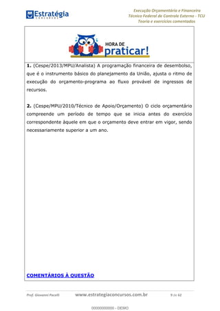 Execução Orçamentária e Financeira
Técnico Federal de Controle Externo - TCU
Teoria e exercícios comentados
Prof. Giovanni Pacelli www.estrategiaconcursos.com.br 9 de 62
1. (Cespe/2013/MPU/Analista) A programação financeira de desembolso,
que é o instrumento básico do planejamento da União, ajusta o ritmo de
execução do orçamento-programa ao fluxo provável de ingressos de
recursos.
2. (Cespe/MPU/2010/Técnico de Apoio/Orçamento) O ciclo orçamentário
compreende um período de tempo que se inicia antes do exercício
correspondente àquele em que o orçamento deve entrar em vigor, sendo
necessariamente superior a um ano.
COMENTÁRIOS À QUESTÃO
00000000000
00000000000 - DEMO
 