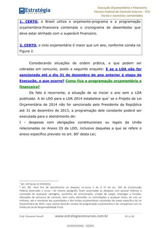 Execução Orçamentária e Financeira
Técnico Federal de Controle Externo - TCU
Teoria e exercícios comentados
Prof. Giovanni Pacelli www.estrategiaconcursos.com.br 10 de 62
1. CERTO, o Brasil utiliza o orçamento-programa e a programação
orçamentária-financeira contempla o cronograma de desembolso que
deve estar alinhado com o superávit financeiro.
2. CERTO, o ciclo orçamentário é maior que um ano, conforme consta na
Figura 2.
Considerando situações de ordem prática, e que podem ser
cobradas em concurso, posto a seguinte enquete: E se a LOA não for
sancionada até o dia 31 de dezembro do ano anterior à etapa de
Execução, o que ocorre? Como fica a programação orçamentária e
financeira?
De fato é recorrente, a situação de se iniciar o ano sem a LOA
publicada. A lei LDO para a LOA 2014 estabelece que7
se o Projeto de Lei
Orçamentária de 2014 não for sancionado pelo Presidente da República
até 31 de dezembro de 2013, a programação dele constante poderá ser
executada para o atendimento de:
I - despesas com obrigações constitucionais ou legais da União
relacionadas no Anexo III da LDO, inclusive daquelas a que se refere o
anexo específico previsto no art. 808
desta Lei;
7
Art. 53º da lei 12.919/2013.
8
Art. 80. Para fins de atendimento ao disposto no inciso II do § 1º do art. 169 da Constituição
Federal, observado o inciso I do mesmo parágrafo, ficam autorizadas as despesas com pessoal relativas à
concessão de quaisquer vantagens, aumentos de remuneração, criação de cargos, empregos e funções,
alterações de estrutura de carreiras, bem como admissões ou contratações a qualquer título, de civis ou
militares, até o montante das quantidades e dos limites orçamentários constantes de anexo específico da Lei
Orçamentária de 2014, cujos valores deverão constar da programação orçamentária e ser compatíveis com os
limites da Lei de Responsabilidade Fiscal.
00000000000
00000000000 - DEMO
 