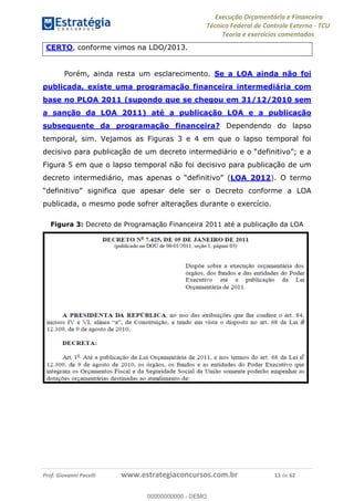 Execução Orçamentária e Financeira
Técnico Federal de Controle Externo - TCU
Teoria e exercícios comentados
Prof. Giovanni Pacelli www.estrategiaconcursos.com.br 13 de 62
CERTO, conforme vimos na LDO/2013.
Porém, ainda resta um esclarecimento. Se a LOA ainda não foi
publicada, existe uma programação financeira intermediária com
base no PLOA 2011 (supondo que se chegou em 31/12/2010 sem
a sanção da LOA 2011) até a publicação LOA e a publicação
subsequente da programação financeira? Dependendo do lapso
temporal, sim. Vejamos as Figuras 3 e 4 em que o lapso temporal foi
Figura 5 em que o lapso temporal não foi decisivo para publicação de um
(LOA 2012). O termo
ignifica que apesar dele ser o Decreto conforme a LOA
publicada, o mesmo pode sofrer alterações durante o exercício.
Figura 3: Decreto de Programação Financeira 2011 até a publicação da LOA
00000000000
00000000000 - DEMO
 