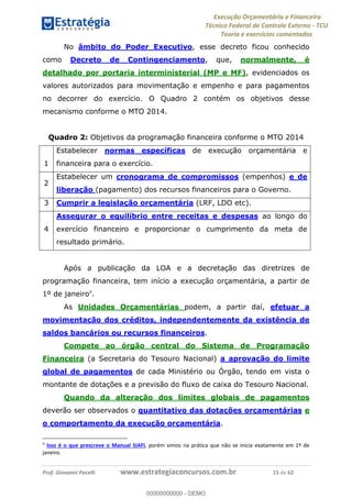 Execução Orçamentária e Financeira
Técnico Federal de Controle Externo - TCU
Teoria e exercícios comentados
Prof. Giovanni Pacelli www.estrategiaconcursos.com.br 15 de 62
No âmbito do Poder Executivo, esse decreto ficou conhecido
como Decreto de Contingenciamento, que, normalmente, é
detalhado por portaria interministerial (MP e MF), evidenciados os
valores autorizados para movimentação e empenho e para pagamentos
no decorrer do exercício. O Quadro 2 contém os objetivos desse
mecanismo conforme o MTO 2014.
Quadro 2: Objetivos da programação financeira conforme o MTO 2014
1
Estabelecer normas específicas de execução orçamentária e
financeira para o exercício.
2
Estabelecer um cronograma de compromissos (empenhos) e de
liberação (pagamento) dos recursos financeiros para o Governo.
3 Cumprir a legislação orçamentária (LRF, LDO etc).
4
Assegurar o equilíbrio entre receitas e despesas ao longo do
exercício financeiro e proporcionar o cumprimento da meta de
resultado primário.
Após a publicação da LOA e a decretação das diretrizes de
programação financeira, tem início a execução orçamentária, a partir de
1º de janeiro9
.
. As Unidades Orçamentárias podem, a partir daí, efetuar a
movimentação dos créditos, independentemente da existência de
saldos bancários ou recursos financeiros.
Compete ao órgão central do Sistema de Programação
Financeira (a Secretaria do Tesouro Nacional) a aprovação do limite
global de pagamentos de cada Ministério ou Órgão, tendo em vista o
montante de dotações e a previsão do fluxo de caixa do Tesouro Nacional.
Quando da alteração dos limites globais de pagamentos
deverão ser observados o quantitativo das dotações orçamentárias e
o comportamento da execução orçamentária.
9
Isso é o que prescreve o Manual SIAFI, porém vimos na prática que não se inicia exatamente em 1º de
janeiro.
00000000000
00000000000 - DEMO
 