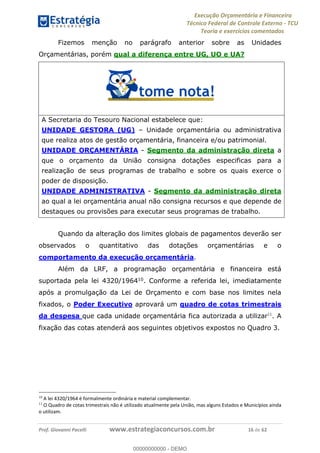 Execução Orçamentária e Financeira
Técnico Federal de Controle Externo - TCU
Teoria e exercícios comentados
Prof. Giovanni Pacelli www.estrategiaconcursos.com.br 16 de 62
Fizemos menção no parágrafo anterior sobre as Unidades
Orçamentárias, porém qual a diferença entre UG, UO e UA?
A Secretaria do Tesouro Nacional estabelece que:
UNIDADE GESTORA (UG) Unidade orçamentária ou administrativa
que realiza atos de gestão orçamentária, financeira e/ou patrimonial.
UNIDADE ORÇAMENTÁRIA - Segmento da administração direta a
que o orçamento da União consigna dotações especificas para a
realização de seus programas de trabalho e sobre os quais exerce o
poder de disposição.
UNIDADE ADMINISTRATIVA - Segmento da administração direta
ao qual a lei orçamentária anual não consigna recursos e que depende de
destaques ou provisões para executar seus programas de trabalho.
Quando da alteração dos limites globais de pagamentos deverão ser
observados o quantitativo das dotações orçamentárias e o
comportamento da execução orçamentária.
Além da LRF, a programação orçamentária e financeira está
suportada pela lei 4320/196410
. Conforme a referida lei, imediatamente
após a promulgação da Lei de Orçamento e com base nos limites nela
fixados, o Poder Executivo aprovará um quadro de cotas trimestrais
da despesa que cada unidade orçamentária fica autorizada a utilizar11
. A
fixação das cotas atenderá aos seguintes objetivos expostos no Quadro 3.
10
A lei 4320/1964 é formalmente ordinária e material complementar.
11
O Quadro de cotas trimestrais não é utilizado atualmente pela União, mas alguns Estados e Municípios ainda
o utilizam.
00000000000
00000000000 - DEMO
 