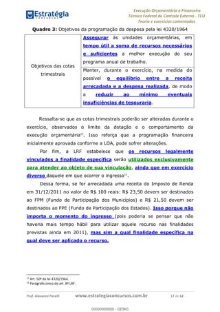 Execução Orçamentária e Financeira
Técnico Federal de Controle Externo - TCU
Teoria e exercícios comentados
Prof. Giovanni Pacelli www.estrategiaconcursos.com.br 17 de 62
Quadro 3: Objetivos da programação da despesa pela lei 4320/1964
Objetivos das cotas
trimestrais
Assegurar às unidades orçamentárias, em
tempo útil a soma de recursos necessários
e suficientes a melhor execução do seu
programa anual de trabalho.
Manter, durante o exercício, na medida do
possível o equilíbrio entre a receita
arrecadada e a despesa realizada, de modo
a reduzir ao mínimo eventuais
insuficiências de tesouraria.
Ressalta-se que as cotas trimestrais poderão ser alteradas durante o
exercício, observados o limite da dotação e o comportamento da
execução orçamentária12
. Isso reforça que a programação financeira
inicialmente aprovada conforme a LOA, pode sofrer alterações.
Por fim, a LRF estabelece que os recursos legalmente
vinculados a finalidade específica serão utilizados exclusivamente
para atender ao objeto de sua vinculação, ainda que em exercício
diverso daquele em que ocorrer o ingresso13
.
Dessa forma, se for arrecadada uma receita do Imposto de Renda
em 31/12/2011 no valor de R$ 100 reais: R$ 23,50 devem ser destinados
ao FPM (Fundo de Participação dos Municípios) e R$ 21,50 devem ser
destinados ao FPE (Fundo de Participação dos Estados). Isso porque não
importa o momento do ingresso (pois poderia se pensar que não
haveria mais tempo hábil para utilizar aquele recurso nas finalidades
previstas ainda em 2011), mas sim a qual finalidade específica na
qual deve ser aplicado o recurso.
12
Art. 50º da lei 4320/1964.
13
Parágrafo único do art. 8º LRF.
00000000000
00000000000 - DEMO
 