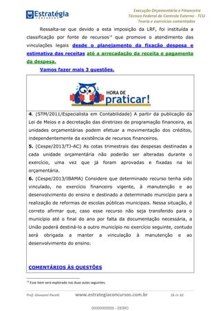 Execução Orçamentária e Financeira
Técnico Federal de Controle Externo - TCU
Teoria e exercícios comentados
Prof. Giovanni Pacelli www.estrategiaconcursos.com.br 18 de 62
Ressalta-se que devido a esta imposição da LRF, foi instituída a
classificação por fonte de recursos14
que promove o atendimento das
vinculações legais desde o planejamento da fixação despesa e
estimativa das receitas até a arrecadação da receita e pagamento
da despesa.
Vamos fazer mais 3 questões.
4. (STM/2011/Especialista em Contabilidade) A partir da publicação da
Lei de Meios e a decretação das diretrizes de programação financeira, as
unidades orçamentárias podem efetuar a movimentação dos créditos,
independentemente da existência de recursos financeiros.
5. (Cespe/2013/TJ-AC) As cotas trimestrais das despesas destinadas a
cada unidade orçamentária não poderão ser alteradas durante o
exercício, uma vez que já foram aprovadas e fixadas na lei
orçamentária.
6. (Cespe/2013/IBAMA) Considere que determinado recurso tenha sido
vinculado, no exercício financeiro vigente, à manutenção e ao
desenvolvimento do ensino e destinado a determinado município para a
realização de reformas de escolas públicas municipais. Nessa situação, é
correto afirmar que, caso esse recurso não seja transferido para o
município até o final do ano por falta da documentação necessária, a
União poderá destiná-lo a outro município no exercício seguinte, contudo
será obrigada a manter a vinculação à manutenção e ao
desenvolvimento do ensino.
COMENTÁRIOS ÀS QUESTÕES
14
Esse item será explorado nas duas aulas seguintes.
00000000000
00000000000 - DEMO
 