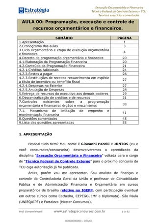 Execução Orçamentária e Financeira
Técnico Federal de Controle Externo - TCU
Teoria e exercícios comentados
Prof. Giovanni Pacelli www.estrategiaconcursos.com.br 1 de 62
AULA 00: Programação, execução e controle de
recursos orçamentários e financeiros.
SUMÁRIO PÁGINA
1.Apresentação 1
2.Cronograma das aulas 3
3.Ciclo Orçamentário e etapa de execução orçamentária
e financeira
4
4.Decreto de programação orçamentária e financeira 20
4.1.Elaboração da Programação Financeira 20
4.2.Conteúdo da Programação Financeira 21
4.2.1.Créditos Adicionais 24
4.2.2.Restos a pagar 26
4.2.3.Restituições de receitas ressarcimento em espécie
a título de incentivo ou benefício fiscal
27
4.2.4.Despesas no Exterior 27
4.2.5.Anulação de Despesas 28
5.Entrega de recursos do executivo aos demais poderes 29
6.Descentralização de créditos e de recursos 31
7.Controles existentes sobre a programação
orçamentária e financeira: órgãos e mecanismos 38
7.1. Mecanismo de limitação de empenho e
movimentação financeira
41
8.Questões comentadas 45
9.Lista das questões apresentadas 55
1. APRESENTAÇÃO
Pessoal tudo bem? Meu nome é Giovanni Pacelli e JUNTOS (eu e
você concurseiro/concurseira) desenvolveremos o aprendizado da
Execução Orçamentária e Financeira o cargo
de Técnico Federal de Controle Externo para o próximo concurso do
TCU cuja autorização já foi publicada.
Antes, porém vou me apresentar. Sou analista de finanças e
controle da Controladoria Geral da União e professor de Contabilidade
Pública e de Administração Financeira e Orçamentária em cursos
preparatórios de Brasília (efetivo no IGEPP, com participação eventual
em outros cursos como Cathedra, CEPEGG, IMP e Diplomata), São Paulo
(UNIEQUIPE) e Fortaleza (Master Concursos).
00000000000
00000000000 - DEMO
 