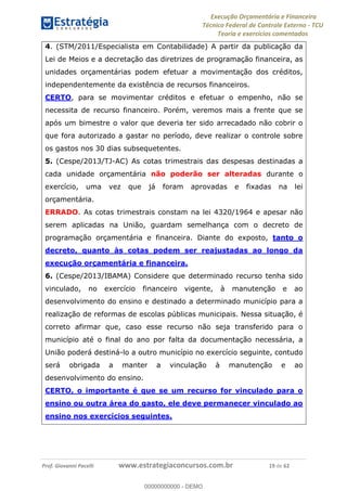 Execução Orçamentária e Financeira
Técnico Federal de Controle Externo - TCU
Teoria e exercícios comentados
Prof. Giovanni Pacelli www.estrategiaconcursos.com.br 19 de 62
4. (STM/2011/Especialista em Contabilidade) A partir da publicação da
Lei de Meios e a decretação das diretrizes de programação financeira, as
unidades orçamentárias podem efetuar a movimentação dos créditos,
independentemente da existência de recursos financeiros.
CERTO, para se movimentar créditos e efetuar o empenho, não se
necessita de recurso financeiro. Porém, veremos mais a frente que se
após um bimestre o valor que deveria ter sido arrecadado não cobrir o
que fora autorizado a gastar no período, deve realizar o controle sobre
os gastos nos 30 dias subsequetentes.
5. (Cespe/2013/TJ-AC) As cotas trimestrais das despesas destinadas a
cada unidade orçamentária não poderão ser alteradas durante o
exercício, uma vez que já foram aprovadas e fixadas na lei
orçamentária.
ERRADO. As cotas trimestrais constam na lei 4320/1964 e apesar não
serem aplicadas na União, guardam semelhança com o decreto de
programação orçamentária e financeira. Diante do exposto, tanto o
decreto, quanto às cotas podem ser reajustadas ao longo da
execução orçamentária e financeira.
6. (Cespe/2013/IBAMA) Considere que determinado recurso tenha sido
vinculado, no exercício financeiro vigente, à manutenção e ao
desenvolvimento do ensino e destinado a determinado município para a
realização de reformas de escolas públicas municipais. Nessa situação, é
correto afirmar que, caso esse recurso não seja transferido para o
município até o final do ano por falta da documentação necessária, a
União poderá destiná-lo a outro município no exercício seguinte, contudo
será obrigada a manter a vinculação à manutenção e ao
desenvolvimento do ensino.
CERTO, o importante é que se um recurso for vinculado para o
ensino ou outra área do gasto, ele deve permanecer vinculado ao
ensino nos exercícios seguintes.
00000000000
00000000000 - DEMO
 