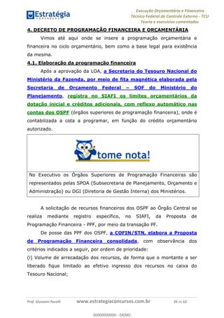 Execução Orçamentária e Financeira
Técnico Federal de Controle Externo - TCU
Teoria e exercícios comentados
Prof. Giovanni Pacelli www.estrategiaconcursos.com.br 20 de 62
4. DECRETO DE PROGRAMAÇÃO FINANCEIRA E ORÇAMENTÁRIA
Vimos até aqui onde se insere a programação orçamentária e
financeira no ciclo orçamentário, bem como a base legal para existência
da mesma.
4.1. Elaboração da programação financeira
Após a aprovação da LOA, a Secretaria do Tesouro Nacional do
Ministério da Fazenda, por meio de fita magnética elaborada pela
Secretaria de Orçamento Federal SOF do Ministério do
Planejamento, registra no SIAFI os limites orçamentários da
dotação inicial e créditos adicionais, com reflexo automático nas
contas dos OSPF (órgãos superiores de programação financeira), onde é
contabilizada a cota a programar, em função do crédito orçamentário
autorizado.
No Executivo os Órgãos Superiores de Programação Financeiras são
representados pelas SPOA (Subsecretaria de Planejamento, Orçamento e
Administração) ou DGI (Diretoria de Gestão Interna) dos Ministérios.
A solicitação de recursos financeiros dos OSPF ao Órgão Central se
realiza mediante registro específico, no SIAFI, da Proposta de
Programação Financeira - PPF, por meio da transação PF.
De posse das PPF dos OSPF, a COFIN/STN, elabora a Proposta
de Programação Financeira consolidada, com observância dos
critérios indicados a seguir, por ordem de prioridade:
(i) Volume de arrecadação dos recursos, de forma que o montante a ser
liberado fique limitado ao efetivo ingresso dos recursos no caixa do
Tesouro Nacional;
00000000000
00000000000 - DEMO
 