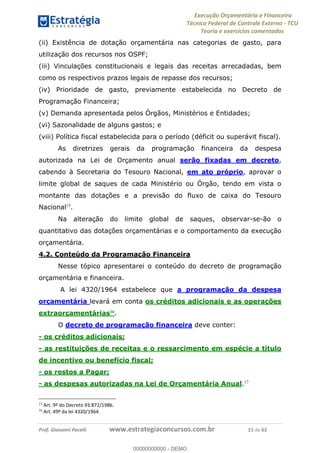 Execução Orçamentária e Financeira
Técnico Federal de Controle Externo - TCU
Teoria e exercícios comentados
Prof. Giovanni Pacelli www.estrategiaconcursos.com.br 21 de 62
(ii) Existência de dotação orçamentária nas categorias de gasto, para
utilização dos recursos nos OSPF;
(iii) Vinculações constitucionais e legais das receitas arrecadadas, bem
como os respectivos prazos legais de repasse dos recursos;
(iv) Prioridade de gasto, previamente estabelecida no Decreto de
Programação Financeira;
(v) Demanda apresentada pelos Órgãos, Ministérios e Entidades;
(vi) Sazonalidade de alguns gastos; e
(viii) Política fiscal estabelecida para o período (déficit ou superávit fiscal).
As diretrizes gerais da programação financeira da despesa
autorizada na Lei de Orçamento anual serão fixadas em decreto,
cabendo à Secretaria do Tesouro Nacional, em ato próprio, aprovar o
limite global de saques de cada Ministério ou Órgão, tendo em vista o
montante das dotações e a previsão do fluxo de caixa do Tesouro
Nacional15
.
Na alteração do limite global de saques, observar-se-ão o
quantitativo das dotações orçamentárias e o comportamento da execução
orçamentária.
4.2. Conteúdo da Programação Financeira
Nesse tópico apresentarei o conteúdo do decreto de programação
orçamentária e financeira.
A lei 4320/1964 estabelece que a programação da despesa
orçamentária levará em conta os créditos adicionais e as operações
extraorçamentárias16
.
O decreto de programação financeira deve conter:
- os créditos adicionais;
- as restituições de receitas e o ressarcimento em espécie a título
de incentivo ou benefício fiscal;
- os restos a Pagar;
- as despesas autorizadas na Lei de Orçamentária Anual.17
15
Art. 9º do Decreto 93.872/1986.
16
Art. 49º da lei 4320/1964.
00000000000
00000000000 - DEMO
 