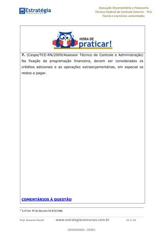 Execução Orçamentária e Financeira
Técnico Federal de Controle Externo - TCU
Teoria e exercícios comentados
Prof. Giovanni Pacelli www.estrategiaconcursos.com.br 22 de 62
7. (Cespe/TCE-RN/2009/Assessor Técnico de Controle e Administração)
Na fixação da programação financeira, devem ser considerados os
créditos adicionais e as operações extraorçamentárias, em especial os
restos a pagar.
COMENTÁRIOS À QUESTÃO
17
§ 2º Art. 9º do Decreto 93.872/1986.
00000000000
00000000000 - DEMO
 