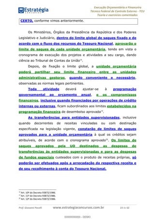 Execução Orçamentária e Financeira
Técnico Federal de Controle Externo - TCU
Teoria e exercícios comentados
Prof. Giovanni Pacelli www.estrategiaconcursos.com.br 23 de 62
CERTO, conforme vimos anteriormente.
Os Ministérios, Órgãos da Presidência da República e dos Poderes
Legislativo e Judiciário, dentro do limite global de saques fixado e de
acordo com o fluxo dos recursos do Tesouro Nacional, aprovarão o
limite de saques de cada unidade orçamentária, tendo em vista o
cronograma de execução dos projetos e atividades a seu cargo, dando
ciência ao Tribunal de Contas da União18
.
Depois, de fixação o limite global, a unidade orçamentária
poderá partilhar seu limite financeiro entre as unidades
administrativas gestoras, quando conveniente e necessário,
observadas as normas legais pertinentes.
Toda atividade deverá ajustar-se à programação
governamental ao orçamento anual, e os compromissos
financeiros, inclusive quando financiados por operações de crédito
internas ou externas, ficam subordinados aos limites estabelecidos na
programação financeira de desembolso aprovada19
.
As transferências para entidades supervisionadas, inclusive
quando decorrentes de receitas vinculadas ou com destinação
especificada na legislação vigente, constarão de limites de saques
aprovados para a unidade orçamentária à qual os créditos sejam
atribuíveis, de acordo com o cronograma aprovado20
. Os limites de
saques aprovados pela UO destinados as despesas de
transferências às entidades supervisionadas e para as despesas
de fundos especiais custeados com o produto de receitas próprias, só
poderão ser efetuados após a arrecadação da respectiva receita e
de seu recolhimento à conta do Tesouro Nacional.
18
Art. 10º do Decreto 93872/1986.
19
Art. 11º do Decreto 93872/1986.
20
Art. 12º do Decreto 93872/1986.
00000000000
00000000000 - DEMO
 