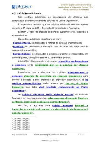 Execução Orçamentária e Financeira
Técnico Federal de Controle Externo - TCU
Teoria e exercícios comentados
Prof. Giovanni Pacelli www.estrategiaconcursos.com.br 24 de 62
4.2.1. Créditos adicionais
São créditos adicionais, as autorizações de despesa não
computadas ou insuficientemente dotadas na Lei de Orçamento21
.
É importante destacar que os créditos adicionais ocorrem apenas
durante a 3ª etapa da LOA Execução Orçamentária e Financeira.
Existem 3 tipos de créditos adicionais: suplementares, especiais e
extraordinários.
Os créditos adicionais classificam-se em22
:
-Suplementares, os destinados a reforço de dotação orçamentária;
-Especiais, os destinados a despesas para as quais não haja dotação
orçamentária específica;
-Extraordinários, os destinados a despesas urgentes e imprevistas, em
caso de guerra, comoção intestina ou calamidade pública.
A lei 4320/1964 estabelece ainda que os créditos suplementares
e especiais serão autorizados por lei e abertos por decreto
executivo23
.
Ressalta-se que a abertura dos créditos suplementares e
especiais depende da existência de recursos disponíveis para
ocorrer a despesa e será precedida de exposição justificativa24
. Já os
créditos extraordinários serão abertos por decreto do Poder
Executivo, que deles dará imediato conhecimento ao Poder
Legislativo25
.
Os créditos adicionais terão vigência adstrita ao exercício
financeiro em que forem abertos, salvo expressa disposição legal em
contrário, quanto aos especiais e extraordinários26
.
Por fim, o ato que abrir crédito adicional indicará a
importância, a espécie do mesmo e a classificação da despesa, até
onde for possível27
.
21
Art. 40º Lei 4.320/1964.
22
Art. 41º Lei 4.320/1964.
23
Art. 42º Lei 4.320/1964.
24
Art. 43º Lei 4.320/1964.
25
Art. 44º Lei 4.320/1964.
26
Art. 45º Lei 4.320/1964.
00000000000
00000000000 - DEMO
 