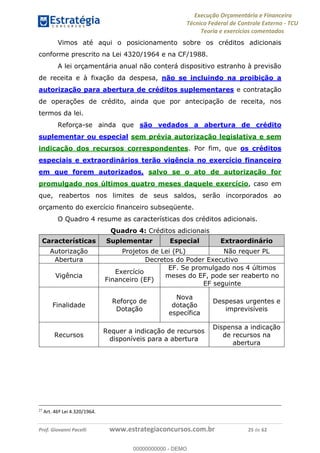 Execução Orçamentária e Financeira
Técnico Federal de Controle Externo - TCU
Teoria e exercícios comentados
Prof. Giovanni Pacelli www.estrategiaconcursos.com.br 25 de 62
Vimos até aqui o posicionamento sobre os créditos adicionais
conforme prescrito na Lei 4320/1964 e na CF/1988.
A lei orçamentária anual não conterá dispositivo estranho à previsão
de receita e à fixação da despesa, não se incluindo na proibição a
autorização para abertura de créditos suplementares e contratação
de operações de crédito, ainda que por antecipação de receita, nos
termos da lei.
Reforça-se ainda que são vedados a abertura de crédito
suplementar ou especial sem prévia autorização legislativa e sem
indicação dos recursos correspondentes. Por fim, que os créditos
especiais e extraordinários terão vigência no exercício financeiro
em que forem autorizados, salvo se o ato de autorização for
promulgado nos últimos quatro meses daquele exercício, caso em
que, reabertos nos limites de seus saldos, serão incorporados ao
orçamento do exercício financeiro subseqüente.
O Quadro 4 resume as características dos créditos adicionais.
Quadro 4: Créditos adicionais
Características Suplementar Especial Extraordinário
Autorização Projetos de Lei (PL) Não requer PL
Abertura Decretos do Poder Executivo
Vigência
Exercício
Financeiro (EF)
EF. Se promulgado nos 4 últimos
meses do EF, pode ser reaberto no
EF seguinte
Finalidade
Reforço de
Dotação
Nova
dotação
específica
Despesas urgentes e
imprevisíveis
Recursos
Requer a indicação de recursos
disponíveis para a abertura
Dispensa a indicação
de recursos na
abertura
27
Art. 46º Lei 4.320/1964.
00000000000
00000000000 - DEMO
 