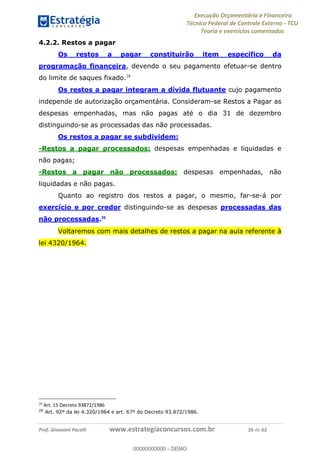 Execução Orçamentária e Financeira
Técnico Federal de Controle Externo - TCU
Teoria e exercícios comentados
Prof. Giovanni Pacelli www.estrategiaconcursos.com.br 26 de 62
4.2.2. Restos a pagar
Os restos a pagar constituirão item específico da
programação financeira, devendo o seu pagamento efetuar-se dentro
do limite de saques fixado.28
Os restos a pagar integram a dívida flutuante cujo pagamento
independe de autorização orçamentária. Consideram-se Restos a Pagar as
despesas empenhadas, mas não pagas até o dia 31 de dezembro
distinguindo-se as processadas das não processadas.
Os restos a pagar se subdividem:
-Restos a pagar processados: despesas empenhadas e liquidadas e
não pagas;
-Restos a pagar não processados: despesas empenhadas, não
liquidadas e não pagas.
Quanto ao registro dos restos a pagar, o mesmo, far-se-á por
exercício e por credor distinguindo-se as despesas processadas das
não processadas.29
Voltaremos com mais detalhes de restos a pagar na aula referente à
lei 4320/1964.
28
Art. 15 Decreto 93872/1986
29
Art. 92º da lei 4.320/1964 e art. 67º do Decreto 93.872/1986.
00000000000
00000000000 - DEMO
 