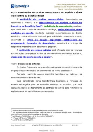 Execução Orçamentária e Financeira
Técnico Federal de Controle Externo - TCU
Teoria e exercícios comentados
Prof. Giovanni Pacelli www.estrategiaconcursos.com.br 27 de 62
4.2.3. Restituições de receitas ressarcimento em espécie a título
de incentivo ou benefício fiscal
A restituição de receitas orçamentárias, descontadas ou
recolhidas a maior30
, e o ressarcimento em espécie a título de
incentivo ou benefício fiscal31
, dedutíveis da arrecadação, qualquer
que tenha sido o ano da respectiva cobrança, serão efetuados como
anulação de receita, mediante expresso reconhecimento do direito
creditório contra a Fazenda Nacional, pela autoridade competente, a qual,
observado o limite de saques específicos estabelecido na
programação financeira de desembolso, autorizará a entrega da
respectiva importância em documento próprio32
.
A restituição de rendas extintas será efetuada com os recursos
das dotações consignadas na Lei de Orçamento ou em crédito adicional,
desde que não exista receita a anular33
.
4.2.4. Despesas no exterior
Os limites financeiros para atender a despesas no exterior constarão
de programação financeira de desembolso de forma destacada34
.
Somente manterão contas correntes bancárias no exterior: as
unidades sediadas fora do País.
Será considerada como transferência financeira a remessa de
moeda estrangeira para as unidades sediadas no exterior, que será
realizada através de fechamento de contrato de câmbio pelo Ministério ou
órgão ao qual se subordinam essas unidades.
30
Um bom exemplo de restituição de receita é a restituição do imposto de renda.
31
Um bom exemplo de ressarcimento em espécie a título de incentivo ou benefício seria a devolução de
recursos financeiros do programa nota legal de São Paulo.
32
Art. 18 da Lei nº 4.862/65 e art. 5º do Decreto-lei nº 1.755/1979.
33
§1º do art.18º da Lei nº 4.862/1965.
34
Art. 13º do Decreto 93872/1986.
00000000000
00000000000 - DEMO
 