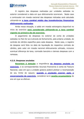 Execução Orçamentária e Financeira
Técnico Federal de Controle Externo - TCU
Teoria e exercícios comentados
Prof. Giovanni Pacelli www.estrategiaconcursos.com.br 28 de 62
O registro das despesas realizadas por unidades sediadas no
exterior considerará a data em que efetivamente ocorreram. Neste caso
o contravalor em moeda nacional das despesas indicadas será calculado
utilizando-se a taxa cambial média das transferências financeiras
efetivamente realizadas.
Ainda nessa situação, o saldo em moeda estrangeira disponível no
início do exercício será considerado utilizando-se a taxa cambial
vigente no primeiro dia do exercício.
O pagamento de despesas no exterior de conta de unidades
sediadas no País far-se-á através de fechamento, pela própria unidade, de
contrato de câmbio específico para cada despesa. Neste caso, o registro
da despesa será feito na data da liquidação do respectivo contrato de
câmbio, pelo valor em moeda nacional efetivamente utilizado, inclusive
eventual diferença de taxa, comissão bancária e demais despesas com a
remessa.
4.2.5. Despesas anuladas
Revertem à dotação a importância da despesa anulada no
exercício, e os correspondentes recursos financeiros à conta do Tesouro
Nacional, caso em que a unidade gestora poderá pleitear a recomposição
de seu limite de saques; quando a anulação ocorrer após o
encerramento do exercício, considerar-se-á receita orçamentária do
ano em que se efetivar. 00000000000
00000000000 - DEMO
 