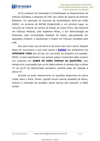 Execução Orçamentária e Financeira
Técnico Federal de Controle Externo - TCU
Teoria e exercícios comentados
Prof. Giovanni Pacelli www.estrategiaconcursos.com.br 2 de 62
Já fui professor de Introdução à Contabilidade no Departamento de
Ciências Contábeis e Atuariais da UnB. Sou oficial da reserva do Exército
Brasileiro. Fui aprovado no concurso da Controladoria Geral da União
(ESAF), no concurso da ANTAQ (Cespe/UnB) e, em primeiro lugar, no
concurso do Tribunal de Contas do Estado do Ceará (FCC). Sou bacharel
em Ciências Militares, pela Academia Militar, e em Administração de
Empresas, pela Universidade Estadual do Ceará, pós-graduado em
operações militares, e doutorando e mestre em Ciências Contábeis pela
UnB.
Deu para notar que já estive aí do outro lado como aluno. Naquela
época de concurseiro o que mais queria e EXIGIA dos professores era
APRENDER TUDO que já caiu em concursos na disciplina em questão.
Porém, o mais importante e que sempre julguei crucial para obter sucesso
nos certames era SABER DE ONDE VINHAM AS QUESTÕES, pois
sempre tive a percepção que se em dado certame é cobrado hoje a alínea
cobrada a
Durante as aulas resolveremos as questões disponíveis da banca
Cespe sobre o tema. Porém, quando houver poucas questões da banca,
incluirei a resolução de questões outras bancas que possuem o edital
similar.
00000000000
00000000000 - DEMO
 