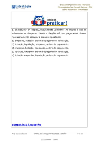 Execução Orçamentária e Financeira
Técnico Federal de Controle Externo - TCU
Teoria e exercícios comentados
Prof. Giovanni Pacelli www.estrategiaconcursos.com.br 32 de 62
9. (Cespe/TRF 1ª Região/2001/Analista Judiciário) As etapas a que se
submetem as despesas, desde a fixação até seu pagamento, devem
necessariamente observar a seguinte seqüência:
a) empenho, licitação, ordem de pagamento, liquidação.
b) licitação, liquidação, empenho, ordem de pagamento.
c) empenho, licitação, liquidação, ordem de pagamento.
d) licitação, empenho, ordem de pagamento, liquidação.
e) licitação, empenho, liquidação, ordem de pagamento.
COMENTÁRIO À QUESTÃO
00000000000
00000000000 - DEMO
 