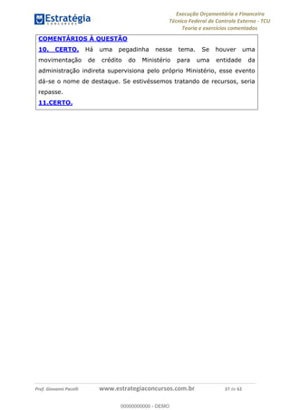 Execução Orçamentária e Financeira
Técnico Federal de Controle Externo - TCU
Teoria e exercícios comentados
Prof. Giovanni Pacelli www.estrategiaconcursos.com.br 37 de 62
COMENTÁRIOS À QUESTÃO
10. CERTO. Há uma pegadinha nesse tema. Se houver uma
movimentação de crédito do Ministério para uma entidade da
administração indireta supervisiona pelo próprio Ministério, esse evento
dá-se o nome de destaque. Se estivéssemos tratando de recursos, seria
repasse.
11.CERTO.
00000000000
00000000000 - DEMO
 