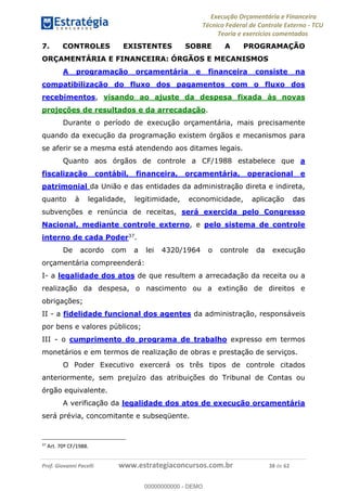 Execução Orçamentária e Financeira
Técnico Federal de Controle Externo - TCU
Teoria e exercícios comentados
Prof. Giovanni Pacelli www.estrategiaconcursos.com.br 38 de 62
7. CONTROLES EXISTENTES SOBRE A PROGRAMAÇÃO
ORÇAMENTÁRIA E FINANCEIRA: ÓRGÃOS E MECANISMOS
A programação orçamentária e financeira consiste na
compatibilização do fluxo dos pagamentos com o fluxo dos
recebimentos, visando ao ajuste da despesa fixada às novas
projeções de resultados e da arrecadação.
Durante o período de execução orçamentária, mais precisamente
quando da execução da programação existem órgãos e mecanismos para
se aferir se a mesma está atendendo aos ditames legais.
Quanto aos órgãos de controle a CF/1988 estabelece que a
fiscalização contábil, financeira, orçamentária, operacional e
patrimonial da União e das entidades da administração direta e indireta,
quanto à legalidade, legitimidade, economicidade, aplicação das
subvenções e renúncia de receitas, será exercida pelo Congresso
Nacional, mediante controle externo, e pelo sistema de controle
interno de cada Poder37
.
De acordo com a lei 4320/1964 o controle da execução
orçamentária compreenderá:
I- a legalidade dos atos de que resultem a arrecadação da receita ou a
realização da despesa, o nascimento ou a extinção de direitos e
obrigações;
II - a fidelidade funcional dos agentes da administração, responsáveis
por bens e valores públicos;
III - o cumprimento do programa de trabalho expresso em termos
monetários e em termos de realização de obras e prestação de serviços.
O Poder Executivo exercerá os três tipos de controle citados
anteriormente, sem prejuízo das atribuições do Tribunal de Contas ou
órgão equivalente.
A verificação da legalidade dos atos de execução orçamentária
será prévia, concomitante e subseqüente.
37
Art. 70º CF/1988.
00000000000
00000000000 - DEMO
 