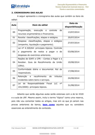 Execução Orçamentária e Financeira
Técnico Federal de Controle Externo - TCU
Teoria e exercícios comentados
Prof. Giovanni Pacelli www.estrategiaconcursos.com.br 3 de 62
2. CRONOGRAMA DAS AULAS
A seguir apresento o cronograma das aulas que contém os itens do
edital:
Aula Item do edital
Data de
disponibilização
00
Programação, execução e controle de
recursos orçamentários e financeiros.
13/07/2014
01 Receita: classificações, etapas e estágios. 20/07/2014
02
Despesa: classificações, etapas e estágios
(empenho, liquidação e pagamento).
27/07/2014
03
Lei nº 4.320/64: principais tópicos. Controle
e pagamento de restos a pagar e de
despesas de exercícios anteriores.
03/08/2014
04
Noções de SIAFI e CPR Contas a Pagar e a
Receber. Guia de Recolhimento da União
(GRU).
10/08/2014
05
Conformidade diária e documental. Rol de
responsáveis.
17/08/2014
06
Retenção e recolhimento de tributos
incidentes sobre bens e serviços.
24/08/2014
07
Lei de Responsabilidade Fiscal (LC nº
101/2000): principais tópicos.
31/08/2014
Adianto que serão algumas aulas serão extensas com a de lei 4320
e a aula de LRF. tópico como uma reserva,
pois não vou comentar todos os artigos, mas sim os que já caíram nas
provas anteriores da banca, bem como aqueles que eu considero
essenciais ao entendimento do conteúdo.
00000000000
00000000000 - DEMO
 
