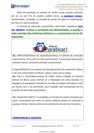Execução Orçamentária e Financeira
Técnico Federal de Controle Externo - TCU
Teoria e exercícios comentados
Prof. Giovanni Pacelli www.estrategiaconcursos.com.br 39 de 62
Além da prestação ou tomada de contas anual, quando instituída
em lei, ou por fim de gestão, poderá haver, a qualquer tempo,
levantamento, prestação ou tomada de contas de todos os responsáveis
por bens ou valores públicos.
O controle da execução orçamentária, pelo Poder Legislativo, terá
por objetivo verificar a probidade da administração, a guarda e
legal emprego dos dinheiros públicos e o cumprimento da Lei de
Orçamento.
12. (MPU/2010/Técnico de Apoio/Orçamento) O controle da execução
orçamentária, como item do ciclo orçamentário, é executado apenas pelo
controle interno, consoante previsão constitucional.
(Cespe/SESA/2011) A respeito da aplicação prática do orçamento público
e do ciclo orçamentário no Brasil, julgue o item que se segue.
13. Caso a Controladoria-Geral da União realize inspeção na Receita
Federal do Brasil, para verificar se a tributação dos bens incluídos na
bagagem de passageiros brasileiros oriundos de países estrangeiros está
de acordo com a lei pertinente, essa inspeção será considerada ato de
controle da execução orçamentária.
14. (Cespe/2013/ANTT) A prestação ou tomada de contas daqueles que
sejam responsáveis por bens ou valores públicos poderá ser realizada a
qualquer tempo, mesmo antes do encerramento do exercício financeiro.
COMENTÁRIOS À QUESTÃO
00000000000
00000000000 - DEMO
 