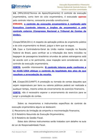 Execução Orçamentária e Financeira
Técnico Federal de Controle Externo - TCU
Teoria e exercícios comentados
Prof. Giovanni Pacelli www.estrategiaconcursos.com.br 40 de 62
12. (MPU/2010/Técnico de Apoio/Orçamento) O controle da execução
orçamentária, como item do ciclo orçamentário, é executado apenas
pelo controle interno, consoante previsão constitucional.
ERRADO, o controle da execução orçamentária é realizado pelo
Executivo (controle interno e órgãos de orçamento) e pelo
controle externo (Congresso Nacional e Tribunal de Contas da
União).
(Cespe/SESA/2011) A respeito da aplicação prática do orçamento público
e do ciclo orçamentário no Brasil, julgue o item que se segue.
13. Caso a Controladoria-Geral da União realize inspeção na Receita
Federal do Brasil, para verificar se a tributação dos bens incluídos na
bagagem de passageiros brasileiros oriundos de países estrangeiros está
de acordo com a lei pertinente, essa inspeção será considerada ato de
controle da execução orçamentária.
CERTO, questão interessante. O controle interno pode conforme a
lei 4320/1964 efetuar o controle da legalidade dos atos de que
resultem a arrecadação da receita.
14. (Cespe/2013/ANTT) A prestação ou tomada de contas daqueles que
sejam responsáveis por bens ou valores públicos poderá ser realizada a
qualquer tempo, mesmo antes do encerramento do exercício financeiro.
CERTO, não é necessário esperar o encerramento do exercício para se
exigir a prestação de contas.
Sobre os mecanismos e instrumentos específicos de controle da
execução orçamentária alguns se destacam:
1) Mecanismo de limitação de empenho e movimentação financeira;
2) O Relatório Resumido de Execução Orçamentária;
3) O Relatório de Gestão Fiscal.
Estes dois últimos instrumentos serão tratados com detalhe na aula
de Lei de Responsabilidade Fiscal.
00000000000
00000000000 - DEMO
 