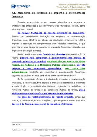 Execução Orçamentária e Financeira
Técnico Federal de Controle Externo - TCU
Teoria e exercícios comentados
Prof. Giovanni Pacelli www.estrategiaconcursos.com.br 41 de 62
7.1. Mecanismo de limitação de empenho e movimentação
financeira
Durante o exercício podem ocorrer situações que ensejem a
limitação dos empenhos e das movimentações financeiras. Porém, como
este processo ocorre?
Se houver frustração da receita estimada no orçamento,
deverá ser estabelecida limitação de empenho e movimentação
financeira, com objetivo de atingir os resultados previstos na LDO e
impedir a assunção de compromissos sem respaldo financeiro, o que
acarretaria uma busca de socorro no mercado financeiro, situação que
implica em encargos elevados.
Assim, verificando-se ao final de um bimestre que a realização da
receita poderá não comportar o cumprimento das metas de
resultado primário ou nominal estabelecidas no Anexo de Metas
Fiscais, os Poderes e o Ministério Público promoverão, por ato
próprio e nos montantes necessários, nos trinta dias
subseqüentes, limitação de empenho e movimentação financeira,
segundo os critérios fixados pela lei de diretrizes orçamentárias38
.
Se for necessário efetuar a limitação de empenho e movimentação
financeira, o Poder Executivo apurará o montante necessário e informará
a cada órgão orçamentário dos Poderes Legislativo e Judiciário, do
Ministério Público da União e da Defensoria Pública da União, até o
vigésimo segundo dia após o encerramento do bimestre.
No caso de restabelecimento da receita prevista, ainda que
parcial, a recomposição das dotações cujos empenhos foram limitados
dar-se-á de forma proporcional às reduções efetivadas.
38
Art. 9º LRF.
00000000000
00000000000 - DEMO
 