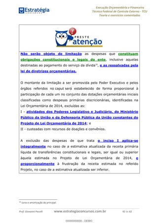 Execução Orçamentária e Financeira
Técnico Federal de Controle Externo - TCU
Teoria e exercícios comentados
Prof. Giovanni Pacelli www.estrategiaconcursos.com.br 42 de 62
Não serão objeto de limitação as despesas que constituam
obrigações constitucionais e legais do ente, inclusive aquelas
destinadas ao pagamento do serviço da dívida39
, e as ressalvadas pela
lei de diretrizes orçamentárias.
O montante da limitação a ser promovida pelo Poder Executivo e pelos
órgãos referidos no caput será estabelecido de forma proporcional à
participação de cada um no conjunto das dotações orçamentárias iniciais
classificadas como despesas primárias discricionárias, identificadas na
Lei Orçamentária de 2014, excluídas as:
I - atividades dos Poderes Legislativo e Judiciário, do Ministério
Público da União e da Defensoria Pública da União constantes do
Projeto de Lei Orçamentária de 2014; e
II - custeadas com recursos de doações e convênios.
A exclusão das despesas de que trata o inciso I aplica-se
integralmente no caso de a estimativa atualizada da receita primária
líquida de transferências constitucionais e legais, ser igual ou superior
àquela estimada no Projeto de Lei Orçamentária de 2014, e
proporcionalmente à frustração da receita estimada no referido
Projeto, no caso de a estimativa atualizada ser inferior.
39
Juros e amortização do principal.
00000000000
00000000000 - DEMO
 