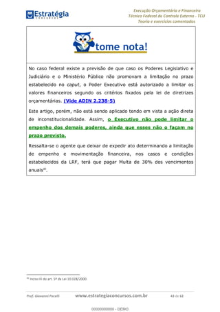 Execução Orçamentária e Financeira
Técnico Federal de Controle Externo - TCU
Teoria e exercícios comentados
Prof. Giovanni Pacelli www.estrategiaconcursos.com.br 43 de 62
No caso federal existe a previsão de que caso os Poderes Legislativo e
Judiciário e o Ministério Público não promovam a limitação no prazo
estabelecido no caput, o Poder Executivo está autorizado a limitar os
valores financeiros segundo os critérios fixados pela lei de diretrizes
orçamentárias. (Vide ADIN 2.238-5)
Este artigo, porém, não está sendo aplicado tendo em vista a ação direta
de inconstitucionalidade. Assim, o Executivo não pode limitar o
empenho dos demais poderes, ainda que esses não o façam no
prazo previsto.
Ressalta-se o agente que deixar de expedir ato determinando a limitação
de empenho e movimentação financeira, nos casos e condições
estabelecidos da LRF, terá que pagar Multa de 30% dos vencimentos
anuais40
.
40
Inciso III do art. 5º da Lei 10.028/2000.
00000000000
00000000000 - DEMO
 