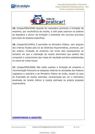 Execução Orçamentária e Financeira
Técnico Federal de Controle Externo - TCU
Teoria e exercícios comentados
Prof. Giovanni Pacelli www.estrategiaconcursos.com.br 44 de 62
15. (Cespe/IPEA/2008) Quando for necessário promover a limitação de
empenho, por insuficiência de receita, a LDO pode autorizar os poderes
da República a excluir da limitação a totalidade dos recursos previstos
para tipos de despesa específicos.
16. (Cespe/2013/MPU) É permitido ao Ministério Público, sem prejuízo
dos critérios fixados pela Lei de Diretrizes Orçamentárias, promover, por
ato próprio, limitação de empenho nos trinta dias subsequentes ao
bimestre em que a realização da receita demonstre que poderá não
comportar o cumprimento das metas de resultado primário estabelecidas
no anexo de metas fiscais.
17. (Cespe/IPEA/2008) Não estão sujeitas a limitação de empenho e
movimentação financeira as despesas relativas às atividades dos Poderes
Legislativo e Judiciário e do Ministério Público da União, exceto no caso
de frustração da receita estimada, caracterizada por ser a estimativa
atualizada da receita inferior à receita estimada na própria proposta
orçamentária.
COMENTÁRIOS À QUESTÃO
00000000000
00000000000 - DEMO
 