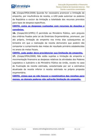 Execução Orçamentária e Financeira
Técnico Federal de Controle Externo - TCU
Teoria e exercícios comentados
Prof. Giovanni Pacelli www.estrategiaconcursos.com.br 45 de 62
15. (Cespe/IPEA/2008) Quando for necessário promover a limitação de
empenho, por insuficiência de receita, a LDO pode autorizar os poderes
da República a excluir da limitação a totalidade dos recursos previstos
para tipos de despesa específicos.
CERTO, como as despesas custeadas com recursos de doações e
convênios.
16. (Cespe/2013/MPU) É permitido ao Ministério Público, sem prejuízo
dos critérios fixados pela Lei de Diretrizes Orçamentárias, promover, por
ato próprio, limitação de empenho nos trinta dias subsequentes ao
bimestre em que a realização da receita demonstre que poderá não
comportar o cumprimento das metas de resultado primário estabelecidas
no anexo de metas fiscais.
CERTO, cada poder deve providenciar sua limitação de empenho.
17. (Cespe/IPEA/2008) Não estão sujeitas a limitação de empenho e
movimentação financeira as despesas relativas às atividades dos Poderes
Legislativo e Judiciário e do Ministério Público da União, exceto no caso
de frustração da receita estimada, caracterizada por ser a estimativa
atualizada da receita inferior à receita estimada na própria proposta
orçamentária.
CERTO, vimos que se não houver a reestimativa das receitas para
menos, os demais poderes não sofrerão limitação de empenho.
00000000000
00000000000 - DEMO
 