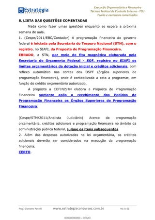 Execução Orçamentária e Financeira
Técnico Federal de Controle Externo - TCU
Teoria e exercícios comentados
Prof. Giovanni Pacelli www.estrategiaconcursos.com.br 46 de 62
8. LISTA DAS QUESTÕES COMENTADAS
Nada como fazer umas questões enquanto se espera a próxima
semana de aula.
1. (Cespe/2011/EBC/Contador) A programação financeira do governo
federal é iniciada pela Secretaria do Tesouro Nacional (STN), com o
registro, no SIAFI, da Proposta de Programação Financeira.
ERRADO, a STN, por meio de fita magnética elaborada pela
Secretaria de Orçamento Federal - SOF, registra no SIAFI os
limites orçamentários da dotação inicial e créditos adicionais, com
reflexo automático nas contas dos OSPF (órgãos superiores de
programação financeira), onde é contabilizada a cota a programar, em
função do crédito orçamentário autorizado.
A proposta a COFIN/STN elabora a Proposta de Programação
Financeira somente após o recebimento dos Pedidos de
Programação Financeira os Órgãos Superiores de Programação
Financeira.
(Cespe/STM/2011/Analista Judiciário) Acerca da programação
orçamentária, créditos adicionais e programação financeira no âmbito da
administração pública federal, julgue os itens subsequentes.
2. Além das despesas autorizadas na lei orçamentária, os créditos
adicionais deverão ser considerados na execução da programação
financeira.
CERTO.
00000000000
00000000000 - DEMO
 
