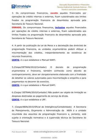 Execução Orçamentária e Financeira
Técnico Federal de Controle Externo - TCU
Teoria e exercícios comentados
Prof. Giovanni Pacelli www.estrategiaconcursos.com.br 47 de 62
3. Os compromissos financeiros, exceto aqueles financiados por
operações de crédito internas e externas, ficam subordinados aos limites
fixados na programação financeira de desembolso aprovada pela
Secretaria do Tesouro Nacional.
ERRADO, Os compromissos financeiros, inclusive aqueles financiados
por operações de crédito internas e externas, ficam subordinados aos
limites fixados na programação financeira de desembolso aprovada pela
Secretaria do Tesouro Nacional.
4. A partir da publicação da Lei de Meios e a decretação das diretrizes de
programação financeira, as unidades orçamentárias podem efetuar a
movimentação dos créditos, independentemente da existência de
recursos financeiros.
CERTO, é o que estabelece o Manual SIAFI.
5.(Cespe/DETRAN/2010/Contador) O decreto de programação
orçamentária e financeira, também conhecido como decreto de
contingenciamento, deve ser obrigatoriamente elaborado com a finalidade
de detalhar os valores autorizados para movimentação e empenho e para
pagamentos no decorrer do exercício.
CERTO, é o que estabelece o Manual SIAFI.
6.(Cespe/ DETRAN/2010/Contador) Não podem ser objeto de limitação as
despesas destinadas ao pagamento do serviço da dívida.
CERTO, é o que estabelece a LRF.
7. (Cespe/ABIN/2010/Oficial de Inteligência/Contabilidade) A Secretaria
de Planejamento, Orçamento e Administração da ABIN é a unidade
incumbida dos assuntos da programação financeira e, portanto, está
sujeita à orientação normativa e à supervisão técnica da Secretaria do
Tesouro Nacional.
00000000000
00000000000 - DEMO
 
