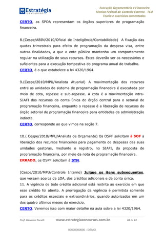 Execução Orçamentária e Financeira
Técnico Federal de Controle Externo - TCU
Teoria e exercícios comentados
Prof. Giovanni Pacelli www.estrategiaconcursos.com.br 48 de 62
CERTO, as SPOA representam os órgãos superiores de programação
financeira.
8.(Cespe/ABIN/2010/Oficial de Inteligência/Contabilidade) A fixação das
quotas trimestrais para efeito de programação da despesa visa, entre
outras finalidades, a que o ente público mantenha um comportamento
regular na utilização de seus recursos. Estes deverão ser os necessários e
suficientes para a execução tempestiva do programa anual de trabalho.
CERTO, é o que estabelece a lei 4320/1964.
9.(Cespe/2010/MPU/Analista Atuarial) A movimentação dos recursos
entre as unidades do sistema de programação financeira é executada por
meio de cota, repasse e sub-repasse. A cota é a movimentação intra-
SIAFI dos recursos da conta única do órgão central para o setorial de
programação financeira, enquanto o repasse é a liberação de recursos do
órgão setorial de programação financeira para entidades da administração
indireta.
CERTO, corresponde ao que vimos na seção 7.
10.( Cespe/2010/MPU/Analista de Orçamento) Os OSPF solicitam à SOF a
liberação dos recursos financeiros para pagamento de despesas das suas
unidades gestoras, mediante o registro, no SIAFI, da proposta de
programação financeira, por meio da nota de programação financeira.
ERRADO, os OSPF solicitam à STN.
(Cespe/2010/MPU/Controle Interno) Julgue os itens subsequentes,
que versam acerca da LOA, dos créditos adicionais e da conta única.
11. A vigência de todo crédito adicional está restrita ao exercício em que
esse crédito foi aberto. A prorrogação da vigência é permitida somente
para os créditos especiais e extraordinários, quando autorizados em um
dos quatro últimos meses do exercício.
CERTO. Veremos isso com maior detalhe na aula sobre a lei 4320/1964.
00000000000
00000000000 - DEMO
 