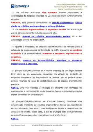 Execução Orçamentária e Financeira
Técnico Federal de Controle Externo - TCU
Teoria e exercícios comentados
Prof. Giovanni Pacelli www.estrategiaconcursos.com.br 49 de 62
12. Os créditos adicionais são somente aqueles destinados a
autorizações de despesas incluídas na LOA que não foram suficientemente
dotadas.
ERRADO, este conceito corresponde ao crédito suplementar. Existe
ainda os créditos suplementares e extraordinários.
13. Os créditos suplementares e especiais devem ter autorização
prévia obrigatoriamente incluída na própria LOA.
ERRADO, apenas os créditos suplementares podem vir a ter
autorização prévia na própria LOA.
14. Quanto à finalidade, os créditos suplementares são reforços para a
categoria de programação contemplada na LOA, enquanto os créditos
especiais e os extraordinários atendem a despesas imprevisíveis e
urgentes.
ERRADO, apenas os extraordinários atendem a despesas
imprevisíveis e urgentes.
15. (Cespe/2010/MPU/Técnico de Controle Interno) Se um órgão federal
tiver parte de seu orçamento bloqueado em virtude da limitação de
empenho decorrente de insuficiência de receita, ele só poderá dispor
desses recursos no caso de restabelecimento da receita originalmente
prevista.
CERTO, uma vez realizada a limitação de empenho por frustração de
arrecadação, a recomposição se dará quando houve restabelecimento das
metas bimestrais de arrecadação.
16. (Cespe/2010/MPU/Técnico de Controle Interno) Considere que
determinado montante de créditos orçamentários tenha sido transferido
de um ministério para outro, mas verificou-se depois a necessidade de
anulação do crédito. Nesse caso, o ato de anulação cabe exclusivamente
ao ministério que concedeu originalmente a transferência.
CERTO.
00000000000
00000000000 - DEMO
 
