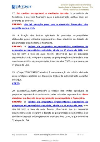 Execução Orçamentária e Financeira
Técnico Federal de Controle Externo - TCU
Teoria e exercícios comentados
Prof. Giovanni Pacelli www.estrategiaconcursos.com.br 50 de 62
17. Em caráter excepcional e mediante decreto do presidente da
República, o exercício financeiro para a administração pública pode ser
diferente do ano civil.
ERRADO, não há exceção para que o exercício financeiro não
coincida com o civil.
18. A fixação dos limites aplicáveis às propostas orçamentárias
elaboradas pelas unidades orçamentárias deve obedecer ao decreto de
programação orçamentária e financeira.
ERRADO, os limites da propostas orçamentárias obedecem às
propostas orçamentárias setoriais, ainda na 1ª etapa da LOA, que
não foi bem o foco da aula. Porém, observa-se que as propostas
orçamentárias não integram o decreto de programação orçamentária, que
contém os pedidos de programação financeira dos OSPF, e que ocorre na
3ª etapa da LOA.
19. (Cespe/2010/IPAJM/Contador) A movimentação de crédito efetuada
entre unidades gestoras de diferentes órgãos da administração constitui
destaque.
CERTO.
20. (Cespe/AGU/2010/Contador) A fixação dos limites aplicáveis às
propostas orçamentárias elaboradas pelas unidades orçamentárias deve
obedecer ao decreto de programação orçamentária e financeira.
ERRADO, os limites da propostas orçamentárias obedecem às
propostas orçamentárias setoriais, ainda na 1ª etapa da LOA, que
não foi bem o foco da aula. Porém, observa-se que as propostas
orçamentárias não integram o decreto de programação orçamentária, que
contém os pedidos de programação financeira dos OSPF, e que ocorre na
3ª etapa da LOA.
00000000000
00000000000 - DEMO
 