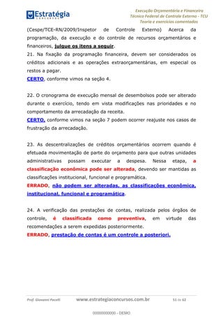 Execução Orçamentária e Financeira
Técnico Federal de Controle Externo - TCU
Teoria e exercícios comentados
Prof. Giovanni Pacelli www.estrategiaconcursos.com.br 51 de 62
(Cespe/TCE-RN/2009/Inspetor de Controle Externo) Acerca da
programação, da execução e do controle de recursos orçamentários e
financeiros, julgue os itens a seguir.
21. Na fixação da programação financeira, devem ser considerados os
créditos adicionais e as operações extraorçamentárias, em especial os
restos a pagar.
CERTO, conforme vimos na seção 4.
22. O cronograma de execução mensal de desembolsos pode ser alterado
durante o exercício, tendo em vista modificações nas prioridades e no
comportamento da arrecadação da receita.
CERTO, conforme vimos na seção 7 podem ocorrer reajuste nos casos de
frustração da arrecadação.
23. As descentralizações de créditos orçamentários ocorrem quando é
efetuada movimentação de parte do orçamento para que outras unidades
administrativas possam executar a despesa. Nessa etapa, a
classificação econômica pode ser alterada, devendo ser mantidas as
classificações institucional, funcional e programática.
ERRADO, não podem ser alteradas, as classificações econômica,
institucional, funcional e programática.
24. A verificação das prestações de contas, realizada pelos órgãos de
controle, é classificada como preventiva, em virtude das
recomendações a serem expedidas posteriormente.
ERRADO, prestação de contas é um controle a posteriori.
00000000000
00000000000 - DEMO
 
