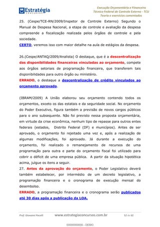 Execução Orçamentária e Financeira
Técnico Federal de Controle Externo - TCU
Teoria e exercícios comentados
Prof. Giovanni Pacelli www.estrategiaconcursos.com.br 52 de 62
25. (Cespe/TCE-RN/2009/Inspetor de Controle Externo) Segundo o
Manual de Despesa Nacional, a etapa de controle e avaliação da despesa
compreende a fiscalização realizada pelos órgãos de controle e pela
sociedade.
CERTO, veremos isso com maior detalhe na aula de estágios da despesa.
26.(Cespe/ANTAQ/2009/Analista) O destaque, que é a descentralização
das disponibilidades financeiras vinculadas ao orçamento, compete
aos órgãos setoriais de programação financeira, que transferem tais
disponibilidades para outro órgão ou ministério.
ERRADO, o destaque a descentralização de crédito vinculados ao
orçamento aprovado.
(IBRAM/2009) A União elaborou seu orçamento contendo todos os
orçamentos, exceto os das estatais e da seguridade social. No orçamento
do Poder Executivo, figura também a previsão de novos cargos públicos
para o ano subsequente. Não foi previsto nessa proposta orçamentária,
em virtude da crise econômica, nenhum tipo de repasse para outros entes
federais (estados, Distrito Federal (DF) e municípios). Antes de ser
aprovado, o orçamento foi rejeitado uma vez e, após a realização de
algumas modificações, foi aprovado. Já durante a execução do
orçamento, foi realizado o remanejamento de recursos de uma
programação para outra e parte do orçamento fiscal foi utilizado para
cobrir o déficit de uma empresa pública. A partir da situação hipotética
acima, julgue os itens a seguir.
27. Antes da aprovação do orçamento, o Poder Legislativo deverá
também estabelecer, por intermédio de um decreto legislativo, a
programação financeira e o cronograma de execução mensal do
desembolso.
ERRADO, a programação financeira e o cronograma serão publicados
até 30 dias após a publicação da LOA.
00000000000
00000000000 - DEMO
 