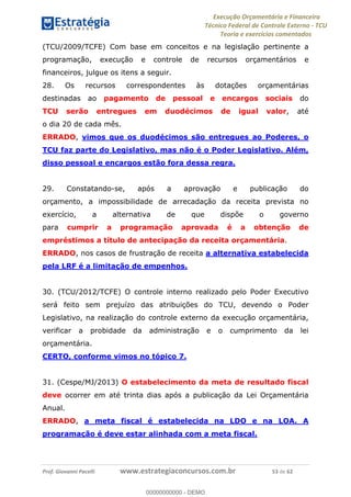 Execução Orçamentária e Financeira
Técnico Federal de Controle Externo - TCU
Teoria e exercícios comentados
Prof. Giovanni Pacelli www.estrategiaconcursos.com.br 53 de 62
(TCU/2009/TCFE) Com base em conceitos e na legislação pertinente a
programação, execução e controle de recursos orçamentários e
financeiros, julgue os itens a seguir.
28. Os recursos correspondentes às dotações orçamentárias
destinadas ao pagamento de pessoal e encargos sociais do
TCU serão entregues em duodécimos de igual valor, até
o dia 20 de cada mês.
ERRADO, vimos que os duodécimos são entregues ao Poderes, o
TCU faz parte do Legislativo, mas não é o Poder Legislativo. Além,
disso pessoal e encargos estão fora dessa regra.
29. Constatando-se, após a aprovação e publicação do
orçamento, a impossibilidade de arrecadação da receita prevista no
exercício, a alternativa de que dispõe o governo
para cumprir a programação aprovada é a obtenção de
empréstimos a título de antecipação da receita orçamentária.
ERRADO, nos casos de frustração de receita a alternativa estabelecida
pela LRF é a limitação de empenhos.
30. (TCU/2012/TCFE) O controle interno realizado pelo Poder Executivo
será feito sem prejuízo das atribuições do TCU, devendo o Poder
Legislativo, na realização do controle externo da execução orçamentária,
verificar a probidade da administração e o cumprimento da lei
orçamentária.
CERTO, conforme vimos no tópico 7.
31. (Cespe/MJ/2013) O estabelecimento da meta de resultado fiscal
deve ocorrer em até trinta dias após a publicação da Lei Orçamentária
Anual.
ERRADO, a meta fiscal é estabelecida na LDO e na LOA. A
programação é deve estar alinhada com a meta fiscal.
00000000000
00000000000 - DEMO
 