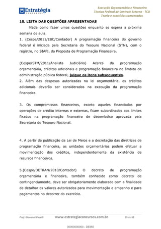 Execução Orçamentária e Financeira
Técnico Federal de Controle Externo - TCU
Teoria e exercícios comentados
Prof. Giovanni Pacelli www.estrategiaconcursos.com.br 55 de 62
10. LISTA DAS QUESTÕES APRESENTADAS
Nada como fazer umas questões enquanto se espera a próxima
semana de aula.
1. (Cespe/2011/EBC/Contador) A programação financeira do governo
federal é iniciada pela Secretaria do Tesouro Nacional (STN), com o
registro, no SIAFI, da Proposta de Programação Financeira.
(Cespe/STM/2011/Analista Judiciário) Acerca da programação
orçamentária, créditos adicionais e programação financeira no âmbito da
administração pública federal, julgue os itens subsequentes.
2. Além das despesas autorizadas na lei orçamentária, os créditos
adicionais deverão ser considerados na execução da programação
financeira.
3. Os compromissos financeiros, exceto aqueles financiados por
operações de crédito internas e externas, ficam subordinados aos limites
fixados na programação financeira de desembolso aprovada pela
Secretaria do Tesouro Nacional.
4. A partir da publicação da Lei de Meios e a decretação das diretrizes de
programação financeira, as unidades orçamentárias podem efetuar a
movimentação dos créditos, independentemente da existência de
recursos financeiros.
5.(Cespe/DETRAN/2010/Contador) O decreto de programação
orçamentária e financeira, também conhecido como decreto de
contingenciamento, deve ser obrigatoriamente elaborado com a finalidade
de detalhar os valores autorizados para movimentação e empenho e para
pagamentos no decorrer do exercício.
00000000000
00000000000 - DEMO
 