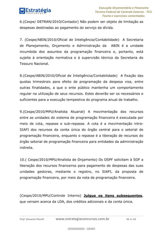 Execução Orçamentária e Financeira
Técnico Federal de Controle Externo - TCU
Teoria e exercícios comentados
Prof. Giovanni Pacelli www.estrategiaconcursos.com.br 56 de 62
6.(Cespe/ DETRAN/2010/Contador) Não podem ser objeto de limitação as
despesas destinadas ao pagamento do serviço da dívida.
7. (Cespe/ABIN/2010/Oficial de Inteligência/Contabilidade) A Secretaria
de Planejamento, Orçamento e Administração da ABIN é a unidade
incumbida dos assuntos da programação financeira e, portanto, está
sujeita à orientação normativa e à supervisão técnica da Secretaria do
Tesouro Nacional.
8.(Cespe/ABIN/2010/Oficial de Inteligência/Contabilidade) A fixação das
quotas trimestrais para efeito de programação da despesa visa, entre
outras finalidades, a que o ente público mantenha um comportamento
regular na utilização de seus recursos. Estes deverão ser os necessários e
suficientes para a execução tempestiva do programa anual de trabalho.
9.(Cespe/2010/MPU/Analista Atuarial) A movimentação dos recursos
entre as unidades do sistema de programação financeira é executada por
meio de cota, repasse e sub-repasse. A cota é a movimentação intra-
SIAFI dos recursos da conta única do órgão central para o setorial de
programação financeira, enquanto o repasse é a liberação de recursos do
órgão setorial de programação financeira para entidades da administração
indireta.
10.( Cespe/2010/MPU/Analista de Orçamento) Os OSPF solicitam à SOF a
liberação dos recursos financeiros para pagamento de despesas das suas
unidades gestoras, mediante o registro, no SIAFI, da proposta de
programação financeira, por meio da nota de programação financeira.
(Cespe/2010/MPU/Controle Interno) Julgue os itens subsequentes,
que versam acerca da LOA, dos créditos adicionais e da conta única.
00000000000
00000000000 - DEMO
 