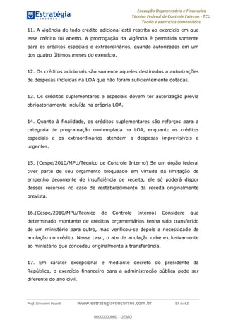 Execução Orçamentária e Financeira
Técnico Federal de Controle Externo - TCU
Teoria e exercícios comentados
Prof. Giovanni Pacelli www.estrategiaconcursos.com.br 57 de 62
11. A vigência de todo crédito adicional está restrita ao exercício em que
esse crédito foi aberto. A prorrogação da vigência é permitida somente
para os créditos especiais e extraordinários, quando autorizados em um
dos quatro últimos meses do exercício.
12. Os créditos adicionais são somente aqueles destinados a autorizações
de despesas incluídas na LOA que não foram suficientemente dotadas.
13. Os créditos suplementares e especiais devem ter autorização prévia
obrigatoriamente incluída na própria LOA.
14. Quanto à finalidade, os créditos suplementares são reforços para a
categoria de programação contemplada na LOA, enquanto os créditos
especiais e os extraordinários atendem a despesas imprevisíveis e
urgentes.
15. (Cespe/2010/MPU/Técnico de Controle Interno) Se um órgão federal
tiver parte de seu orçamento bloqueado em virtude da limitação de
empenho decorrente de insuficiência de receita, ele só poderá dispor
desses recursos no caso de restabelecimento da receita originalmente
prevista.
16.(Cespe/2010/MPU/Técnico de Controle Interno) Considere que
determinado montante de créditos orçamentários tenha sido transferido
de um ministério para outro, mas verificou-se depois a necessidade de
anulação do crédito. Nesse caso, o ato de anulação cabe exclusivamente
ao ministério que concedeu originalmente a transferência.
17. Em caráter excepcional e mediante decreto do presidente da
República, o exercício financeiro para a administração pública pode ser
diferente do ano civil.
00000000000
00000000000 - DEMO
 