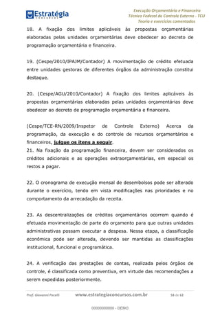 Execução Orçamentária e Financeira
Técnico Federal de Controle Externo - TCU
Teoria e exercícios comentados
Prof. Giovanni Pacelli www.estrategiaconcursos.com.br 58 de 62
18. A fixação dos limites aplicáveis às propostas orçamentárias
elaboradas pelas unidades orçamentárias deve obedecer ao decreto de
programação orçamentária e financeira.
19. (Cespe/2010/IPAJM/Contador) A movimentação de crédito efetuada
entre unidades gestoras de diferentes órgãos da administração constitui
destaque.
20. (Cespe/AGU/2010/Contador) A fixação dos limites aplicáveis às
propostas orçamentárias elaboradas pelas unidades orçamentárias deve
obedecer ao decreto de programação orçamentária e financeira.
(Cespe/TCE-RN/2009/Inspetor de Controle Externo) Acerca da
programação, da execução e do controle de recursos orçamentários e
financeiros, julgue os itens a seguir.
21. Na fixação da programação financeira, devem ser considerados os
créditos adicionais e as operações extraorçamentárias, em especial os
restos a pagar.
22. O cronograma de execução mensal de desembolsos pode ser alterado
durante o exercício, tendo em vista modificações nas prioridades e no
comportamento da arrecadação da receita.
23. As descentralizações de créditos orçamentários ocorrem quando é
efetuada movimentação de parte do orçamento para que outras unidades
administrativas possam executar a despesa. Nessa etapa, a classificação
econômica pode ser alterada, devendo ser mantidas as classificações
institucional, funcional e programática.
24. A verificação das prestações de contas, realizada pelos órgãos de
controle, é classificada como preventiva, em virtude das recomendações a
serem expedidas posteriormente.
00000000000
00000000000 - DEMO
 